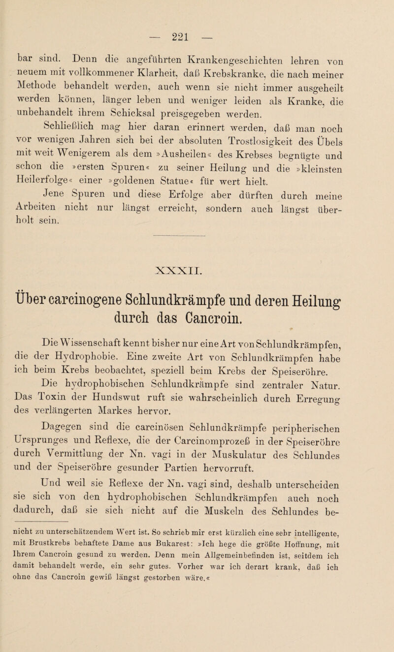 bar sind. Denn die angeführten Krankengeschichten lehren von neuem mit vollkommener Klarheit, daß Krebskranke, die nach meiner Methode behandelt werden, auch wenn sie nicht immer ausgeheilt werden können, länger leben und weniger leiden als Kranke, die unbehandelt ihrem Schicksal preisgegeben werden. Schließlich mag hier daran erinnert werden, daß man noch vor wenigen Jahren sich bei der absoluten Trostlosigkeit des Übels mit tveit Wenigerem als dem »Ausheden« des Krebses begnügte und schon die »ersten Spuren« zu seiner Heilung und die »kleinsten Heilerfolge« einer »goldenen Statue« für wert hielt. Jene Spuren und diese Erfolge aber dürften durch meine Arbeiten nicht nur längst erreicht, sondern auch längst über¬ holt sein. • • Uber carcinogene Schlundkrämpfe und deren Heilung durch das Cancroin. Die Wissenschaft kennt bisher nur eine Art von Schlundkrämpfen, die der Hydrophobie. Eine zweite Art von Schlundkrämpfen habe ich beim Krebs beobachtet, speziell beim Krebs der Speiseröhre. Die hydrophobischen Schlundkrämpfe sind zentraler Natur. Das Toxin der Hundswut ruft sie wahrscheinlich durch Erregung des verlängerten Markes hervor. Dagegen sind die carcinösen Schlundkrämpfe peripherischen Ursprunges und Reflexe, die der Carcinomprozeß in der Speiseröhre durch Vermittlung der Nn. vagi in der Muskulatur des Schlundes und der Speiseröhre gesunder Partien hervorruft. Und weil sie Reflexe der Nn. vagi sind, deshalb unterscheiden sie sich von den hydrophobischen Schlundkrämpfen auch noch dadurch, daß sie sich nicht auf die Muskeln des Schlundes be¬ röcht zu unterschätzendem Wert ist. So schrieb mir erst kürzlich eine sehr intelligente, mit Brustkrebs behaftete Dame aus Bukarest: »Ich hege die größte Hoffnung, mit Ihrem Cancroin gesund zu werden. Denn mein Allgemeinbefinden ist, seitdem ich damit behandelt werde, ein sehr gutes. Vorher war ich derart krank, daß ich ohne das Cancroin gewiß längst gestorben wäre.«