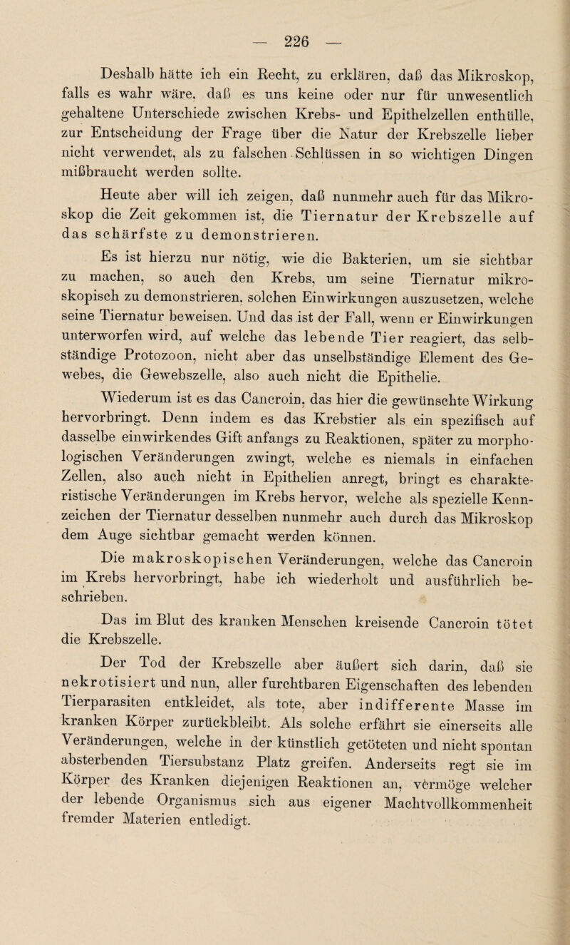 Deshalb hätte ich ein Recht, zn erklären, daß das Mikroskop, falls es wahr wäre, daß es uns keine oder nur für unwesentlich gehaltene Unterschiede zwischen Krebs- und Epithelzellen enthülle, zur Entscheidung der Frage über die Natur der Krebszelle lieber nicht verwendet, als zu falschen Schlüssen in so wichtigen Dingen mißbraucht werden sollte. Heute aber will ich zeigen, daß nunmehr auch für das Mikro¬ skop die Zeit gekommen ist, die Tiernatur der Krebszelle auf das schärfste zu d emonstrieren. Es ist hierzu nur nötig, wie die Bakterien, um sie sichtbar zu machen, so auch den Krebs, um seine Tiernatur mikro¬ skopisch zu demonstrieren, solchen Einwirkungen auszusetzen, welche seine Tiernatur beweisen. Und das ist der Fall, wenn er Einwirkungen unterworfen wird, auf welche das lebende Tier reagiert, das selb¬ ständige Protozoon, nicht aber das unselbständige Element des Ge¬ webes, die Gewebszelle, also auch nicht die Epithelie. Wiederum ist es das Cancroin, das hier die gewünschte Wirkung hervorbringt. Denn indem es das Krebstier als ein spezifisch auf dasselbe ein wirkendes Gift anfangs zu Reaktionen, später zu morpho¬ logischen Veränderungen zwingt, welche es niemals in einfachen Zellen, also auch nicht in Epithelien anregt, bringt es charakte¬ ristische Veränderungen im Krebs hervor, welche als spezielle Kenn¬ zeichen der Tiernatur desselben nunmehr auch durch das Mikroskop dem Auge sichtbar gemacht werden können. Die makroskopischen Veränderungen, welche das Cancroin im Krebs hervorbringt, habe ich wiederholt und ausführlich be¬ schrieben. Das im Blut des kranken Menschen kreisende Cancroin tötet die Krebszelle. Der Tod der Krebszelle aber äußert sich darin, daß sie nekrotisiert und nun, aller furchtbaren Eigenschaften des lebenden Tierparasiten entkleidet, als tote, aber indifferente Masse im kranken Körper zurückbleibt. Als solche erfährt sie einerseits alle Veränderungen, welche in der künstlich getöteten und nicht spontan absterbenden Tiersubstanz Platz greifen. Anderseits regt sie im Körpei des Kranken diejenigen Reaktionen an, vermöge welcher der lebende Organismus sich aus eigener Machtvollkommenheit fremder Materien entledigt.
