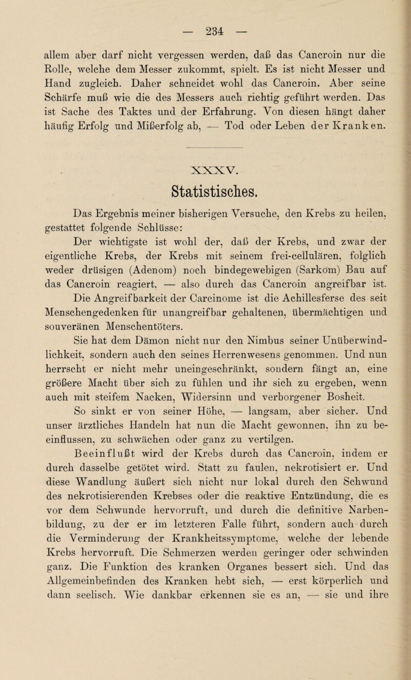 allem aber darf nicht vergessen werden, daß das Cancroin nur die Rolle, welche dem Messer zukommt, spielt. Es ist nicht Messer und Hand zugleich. Daher schneidet wohl das Cancroin. Aber seine Schärfe muß wie die des Messers auch richtig geführt werden. Das ist Sache des Taktes und der Erfahrung. Von diesen hängt daher häufig Erfolg und Mißerfolg ab, — Tod oder Leben der Kranken. XXXV. Statistisches. Das Ergebnis meiner bisherigen Versuche, den Krebs zu heilen, gestattet folgende Schlüsse: Der wichtigste ist wohl der, daß der Krebs, und zwar der eigentliche Krebs, der Krebs mit seinem frei-cellulären, folglich weder drüsigen (Adenom) noch bindegewebigen (Sarkom) Bau auf das Cancroin reagiert. — also durch das Cancroin angreifbar ist. Die Angreifbarkeit der Carcinome ist die Achillesferse des seit Menschengedenken für unangreifbar gehaltenen, übermächtigen und souveränen Menschentöters. Sie hat dem Dämon nicht nur den Nimbus seiner Unüberwind- lichkeit, sondern auch den seines Herrenwesens genommen. Und nun herrscht er nicht mehr uneingeschränkt, sondern fängt an, eine größere Macht über sich zu fühlen und ihr sich zu ergeben, wenn auch mit steifem Nacken, Widersinn und verborgener Bosheit. So sinkt er von seiner Höhe, — langsam, aber sicher. Und unser ärztliches Handeln hat nun die Macht gewonnen, ihn zu be¬ einflussen, zu schwächen oder ganz zu vertilgen. Beeinflußt wird der Krebs durch das Cancroin, indem er durch dasselbe getötet wird. Statt zu faulen, nekrotisiert er. Und diese Wandlung äußert sich nicht nur lokal durch den Schwund des nekrotisierenden Krebses oder die reaktive Entzündung, die es vor dem Schwunde hervorruft, und durch die definitive Narben¬ bildung, zu der er im letzteren Falle führt, sondern auch durch die Verminderung der Krankheitssymptome, welche der lebende Krebs hervorruft. Die Schmerzen werden geringer oder schwinden ganz. Die Funktion des kranken Organes bessert sich. Und das Allgemeinbefinden des Kranken hebt sich, — erst körperlich und dann seelisch. Wie dankbar erkennen sie es an, — sie und ihre