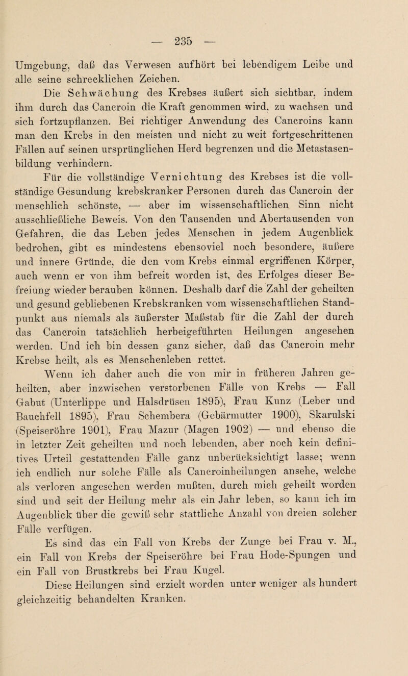 Umgebung, daß das Verwesen auf hört bei lebendigem Leibe und alle seine schrecklichen Zeichen. Die Schwächung des Krebses äußert sich sichtbar, indem ihm durch das Cancroin die Kraft genommen wird, zu wachsen und sich fortzupflanzen. Bei richtiger Anwendung des Cancroins kann man den Krebs in den meisten und nicht zu weit fortgeschrittenen Fällen auf seinen ursprünglichen Herd begrenzen und die Metastasen¬ bildung verhindern. Für die vollständige Vernichtung des Krebses ist die voll¬ ständige Gesundung krebskranker Personen durch das Cancroin der menschlich schönste, — aber im wissenschaftlichen Sinn nicht ausschließliche Beweis. Von den Tausenden und Abertausenden von Gefahren, die das Leben jedes Menschen in jedem Augenblick bedrohen, gibt es mindestens ebensoviel noch besondere, äußere und innere Gründe, die den vom Krebs einmal ergriffenen Körper^ auch wenn er von ihm befreit worden ist, des Erfolges dieser Be¬ freiung wieder berauben können. Deshalb darf die Zahl der geheilten und gesund gebliebenen Krebskranken vom wissenschaftlichen Stand¬ punkt aus niemals als äußerster Maßstab für die Zahl der durch das Cancroin tatsächlich herbeigeführten Heilungen angesehen werden. Und ich bin dessen ganz sicher, daß das Cancroin mehr Krebse heilt, als es Menschenleben rettet. Wenn ich daher auch die von mir in früheren Jahren ge¬ heilten, aber inzwischen verstorbenen Fälle von Krebs — Fall Gabut (Unterlippe und Halsdrüsen 1895), Frau Kunz (Leber und Bauchfell 1895), Frau Schembera (Gebärmutter 1900), Skarulski '(Speiseröhre 1901), Frau Mazur (Magen 1902) — und ebenso die in letzter Zeit geheilten und noch lebenden, aber noch kein defini¬ tives Urteil gestattenden Fälle ganz unberücksichtigt lasse; wenn ich endlich nur solche Fälle als Cancroinheilungen an sehe, welche als verloren angesehen werden mußten, durch mich geheilt worden sind und seit der Heilung mehr als ein Jahr leben, so kann ich im Augenblick über die gewiß sehr stattliche Anzahl von dreien solcher Fälle verfügen. Es sind das ein Fall von Krebs der Zunge bei Frau v. M., ein Fall von Krebs der Speiseröhre bei Frau Hode-Spungen und ein Fall von Brustkrebs bei Frau Kugel. Diese Heilungen sind erzielt worden unter weniger als hundert gleichzeitig behandelten Kranken.