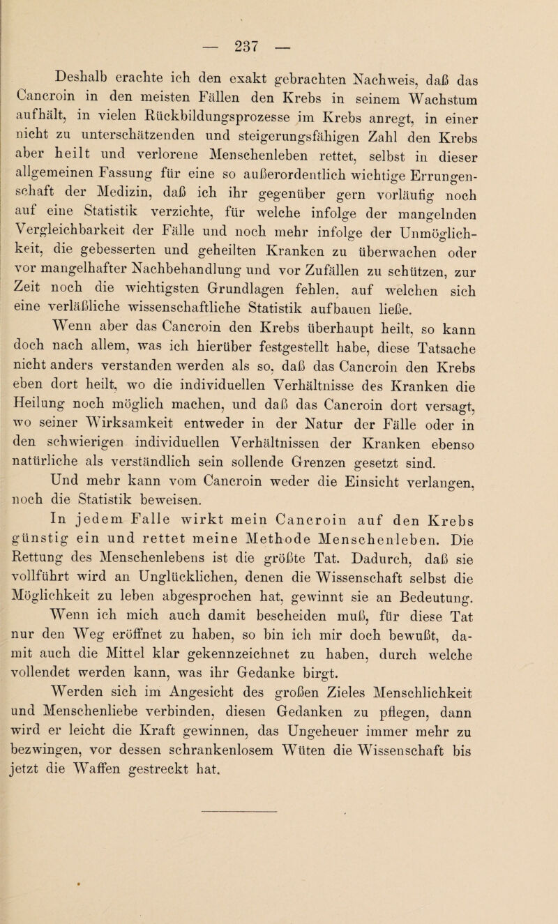 Deshalb erachte ich den exakt gebrachten Nachweis, daß das Cancroin in den meisten Fällen den Krebs in seinem Wachstum aufhält, in vielen Rückbildungsprozesse im Krebs anregt, in einer nicht zu unterschätzenden und steigerungsfähigen Zahl den Krebs aber heilt und verlorene Menschenleben rettet, selbst in dieser allgemeinen Fassung für eine so außerordentlich wichtige Errungen¬ schaft der Medizin, daß ich ihr gegenüber gern vorläufig noch auf eine Statistik verzichte, für welche infolge der mangelnden Vergleichbarkeit der Fälle und noch mehr infolge der Unmöglich¬ keit, die gebesserten und geheilten Kranken zu überwachen oder vor mangelhafter Nachbehandlung und vor Zufällen zu schützen, zur Zeit noch die wichtigsten Grundlagen fehlen, auf welchen sich eine verläßliche wissenschaftliche Statistik aufbauen ließe. Wenn aber das Cancroin den Krebs überhaupt heilt, so kann doch nach allem, was ich hierüber festgestellt habe, diese Tatsache nicht anders verstanden werden als so, daß das Cancroin den Krebs eben dort heilt, wo die individuellen Verhältnisse des Kranken die Heilung noch möglich machen, und daß das Cancroin dort versagt, wo seiner Wirksamkeit entweder in der Natur der Fälle oder in den schwierigen individuellen Verhältnissen der Kranken ebenso natürliche als verständlich sein sollende Grenzen gesetzt sind. Und mehr kann vom Cancroin weder die Einsicht verlangen, noch die Statistik beweisen. In jedem Falle wirkt mein Cancroin auf den Krebs günstig ein und rettet meine Methode Menschenleben. Die Rettung des Menschenlebens ist die größte Tat. Dadurch, daß sie vollführt wird an Unglücklichen, denen die Wissenschaft selbst die Möglichkeit zu leben abgesprochen hat, gewinnt sie an Bedeutung. Wenn ich mich auch damit bescheiden muß, für diese Tat nur den Weg eröffnet zu haben, so bin ich mir doch bewußt, da¬ mit auch die Mittel klar gekennzeichnet zu haben, durch welche vollendet werden kann, was ihr Gedanke birgt. Werden sich im Angesicht des großen Zieles Menschlichkeit und Menschenliebe verbinden, diesen Gedanken zu pflegen, dann wird er leicht die Kraft gewinnen, das Ungeheuer immer mehr zu bezwingen, vor dessen schrankenlosem Wüten die Wissenschaft bis jetzt die Waffen gestreckt hat.