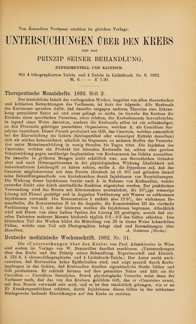 Von demselben Verfasser erschien im gleichen Verlage: UNTERSUCHUNGEN ÜBER DEN KREBS UND DAS PRINZIP SEINER BEHANDLUNG. EXPERIMENTELL UND KLINISCH. Mit 4 lithographierten Tafeln und 4 Tafeln in Lichtdruck. Gr. 8. 1893 M. 6.-K 7.20. Therapeutische Monatshefte. 1893. Heft 3. Der tatsächliche Inhalt des vorliegenden Werkes, losgelöst von allen theoretischen und kritischen Betrachtungen des Verfassers, ist kurz der folgende: Alle Merkmale des Karzinoms sprechen dafür, daß dasselbe entgegen anderen Theorien eine Erkran¬ kung parasitärer Natur sei und zwar gelingt es nicht, im Gewebe des Krebses die Existenz eines spezifischen Parasiten, eines solchen, der Krebselemente hervorbrächte, in irgend einer Weise darzutun, sondern die Krebszelle selbst ist ein selbständiger, zu den Protozoen gehöriger parasitärer Organismus, welchen A. als Coccidium Sar- colytus bezeichnet. Dieser Parasit produziert ein Gift, das Cancroin, welches namentlich bei der Einverleibung ins Gehirn (Krebspartikel oder wässeriger Extrakt derselben) sich als solches kennzeichnet, nämlich im Gegensatz zu anderen Stoffen das Versuchs¬ tier unter Metastasenbildung in wenig Stunden bis Tagen tötet. Die Injektion des Cancroins, welches ein Produkt der lebenden Krebszelle ist, schien eine gewisse Schutzwirkung gegen nachherige Implantation von Krebsmassen ins Gehirn auszuüben. Da dasselbe in größeren Mengen nicht erhältlich war, aus theoretischen Gründen aber und nach Hirnexperimenten in der physiologischen Wirkung Ähnlichkeit mit bakterienfreiem Leichengift zu haben schien, stellte A. die Hypothese auf, daß das Cancroin möglicherweise mit dem Neurin identisch ist (S. 60) und gründete darauf seine Behandlungsmethode von Krebskranken durch Injektionen von Neurinlösungen. Die Wirkung dieser Injektionen beruht nach A. in Nekrose von Krebszellen, welche entweder direkt oder durch entzündliche Reaktion abgestoßen werden. Zur praktischen Verwendung wird das Neurin mit Zitronensäure neutralisiert, die 25°/0ige wässerige Lösung mit Phenol gesättigt und in doppelter Verdünnung mit Wasser zu subkutanen Injektionen verwandt. Die Konzentration I enthält also 12’ö0/q des wirksamen Be¬ standteiles, die Konzentration II ist die doppelte, die Konzentration III die vierfache Verdünnung von I; mit der letzteren werden die Injektionen begonnen. Allmählich wird mit Dosen von einer halben Spritze der Lösung III gestiegen, soweit daß ein¬ zelne Patienten mehrere Monate hindurch täglich 0’2—0-3 des Giftes erhielten. Den klinischen Teil des Werkes bildet die Mitteilung von 25 in dieser Weise behandelten Fällen, welche zum Teil mit Photographien belegt sind und Betrachtungen über dieselben. A. Gottstein (Berlin). Deutsche medizinische Wochenschrift. 1892. Nr. 51. Die »Untersuchungen über den Krebs« von Prof. Adamkiewicz in Wien sind soeben im Verlage von W. Braumüller daselbst erschienen. (Untersuchungen über den Krebs und das Prinzip seiner Behandlung. Experimentell und klinisch. 4. 134 S. 4 chromolithographierte und 4 Lichtdruck-Tafeln.) Der Autor sucht nach¬ zuweisen, daß Krebszellen, keine Epithelzellen sind, und zeigt speziell durch Krebs¬ impfungen in das Gehirn, daß Krebszellen daselbst eigentümliche Herde bilden und Gift produzieren. Er schließt hieraus auf ihre parasitäre Natur und hält sie für Coccidien — Coccidium Sarcolytus. Durch physiologische Versuche weist dann der Verfasser nach, daß das von den Krebsen gebildete Gift, das er »Cancroin« nennt, mit dem Neurin verwandt sein muß, und es ist ihm tatsächlich gelungen, wie er an 25 Krankengeschichten erhärtet, durch Injektionen dieses Giftes in das subkutane Bindegewebe heilende Einwirkungen auf den Krebs zu erzielen.