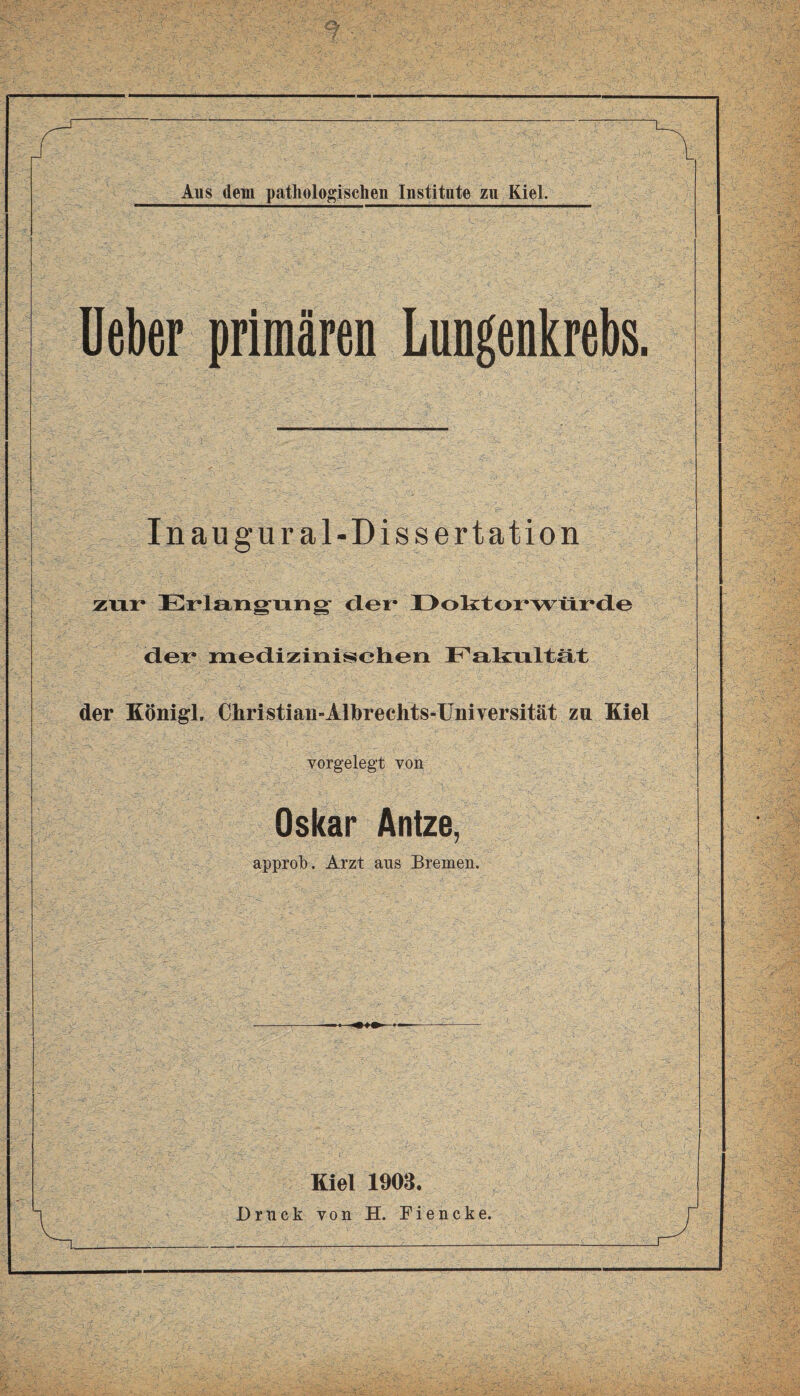 Ueber primären Lungenkrebs. Inaugur al-Dissertation zur Erlangung der* Doktorwürde der medizinischen Fakultät der König!. Christian-Albrechts-Universität zu Kiel vorgelegt von Oskar Antze, approb. Arzt aus Bremen. Kiel 1903. Druck von H. Fiencke.