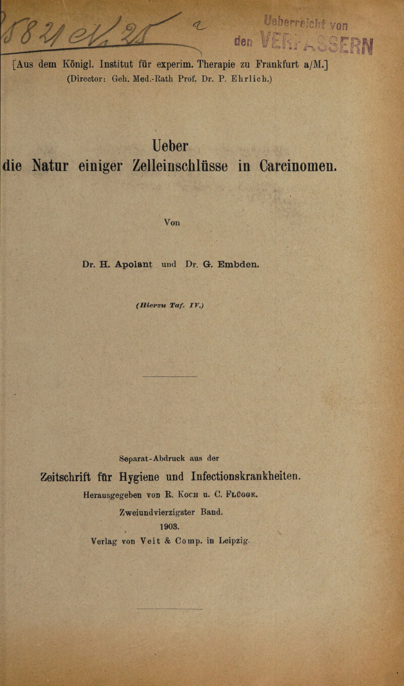 (Director: Geh. Med.-Rath Prof. Dr. P. Ehrlich.) Ueber die Natur einiger Zelleinschlüsse in Carcinomen. Von Dr. H. Apolant und Dr. G. Embden. (Hierzu Taf. TV.) Separat - Abdruck aus der Zeitschrift für Hygiene und Infectionskrankheiten. Herausgegeben von R. Koch u. C. Flügge. Zweiundvierzigster Band. 1903. Verlag von Veit & Comp, in Leipzig.