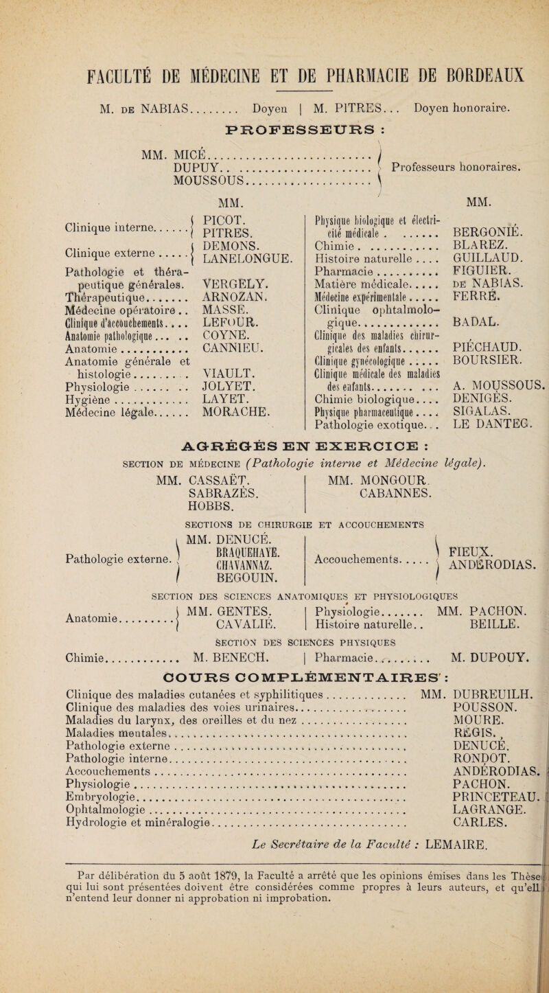 M. de NABIAS. Doyen | M. PITRES... Doyen honoraire. PROFESSEURS : MM. MICÉ.j DUPUY. Professeurs honoraires. MOUSSOUS.\ MM. MM. Clinique interne. Clinique externe. Pathologie et théra¬ peutique générales. Thérapeutique. Médecine opératoire .. Clinique d’accouchements.... Anatomie pathologique. Anatomie. Anatomie générale et histologie. Physiologie. Hygiène. Médecine légale. PICOT. PITRES. DEMONS. LANELONGUE. YERGELY. ARNOZAN. MASSE. LE FOUR. COYNE. CANN1EU. VIAULT. JOLYET. LAYET. MORACHE. Physique biologique et électri¬ cité médicale. Chimie. Histoire naturelle .... Pharmacie.. Matière médicale. Médecine expérimentale. Clinique ophtalmolo¬ gique.. Clinique des maladies chirur¬ gicales des enfants. Clinique gynécologique ..... Clinique médicale des maladies des enfants... ... Chimie biologique.... Physique pharmaceutique.... Pathologie exotique.. . BERGONIE. BLAREZ. GUILLAUD. FIGUIER. de NABIAS. FERRÉ. BADAL. PIÉ CHAUD. BOURSIER. A. MOUSSOUS. DENIGÈS. SIGALAS. LE DANTEG. AGRÉGÉS ENT EXERCICE : section de médecine (Pathologie interne et Médecine légale). MM. CASSAËT. MM. MONGOUR. SABRAZÈS. CABANNES. HOBBS. SECTIONS DE CHIRURGIE ET ACCOUCHEMENTS Pathologie externe. MM. DENUCÉ. BRAQUEHAYE. CHAVANNAZ. BEGOUIN. Accouchements. ... FIEUX. ANDÉRODIAS. SECTION DES SCIENCES ANATOMIQUES ET PHYSIOLOGIQUES Anatomie, MM. GENTES. CAYALIÉ. Physiologie. MM. PACHON. Histoire naturelle.. BEILLE. SECTION DES SCIENCES PHYSIQUES Chimie. M. BENECH. | Pharmacie.. M. DUPOUY. COURS COMPLÉMENTAIRES’: Clinique des maladies cutanées et syphilitiques. MM. DUBREUILH. Clinique des maladies des voies urinaires.. POUSSON. Maladies du larynx, des oreilles et du nez .. MOURE. Maladies mentales....... REGIS. t Pathologie externe.... DENUCE. Pathologie interne. RONDOT. Accouchements. ANDÉRODIAS. i Physiologie..... PACHON. Embryologie...... . PRINCETEAU. 1 Ophtalmologie. LAGRANGE. Hydrologie et minéralogie. CARLES. Le Secrétaire de la Faculté : LEMAIRE. —-----; Par délibération du 5 août 1879, la Faculté a arrêté que les opinions émises dans les Thèses qui lui sont présentées doivent être considérées comme propres à leurs auteurs, et qu’ell i n’entend leur donner ni approbation ni improbation.