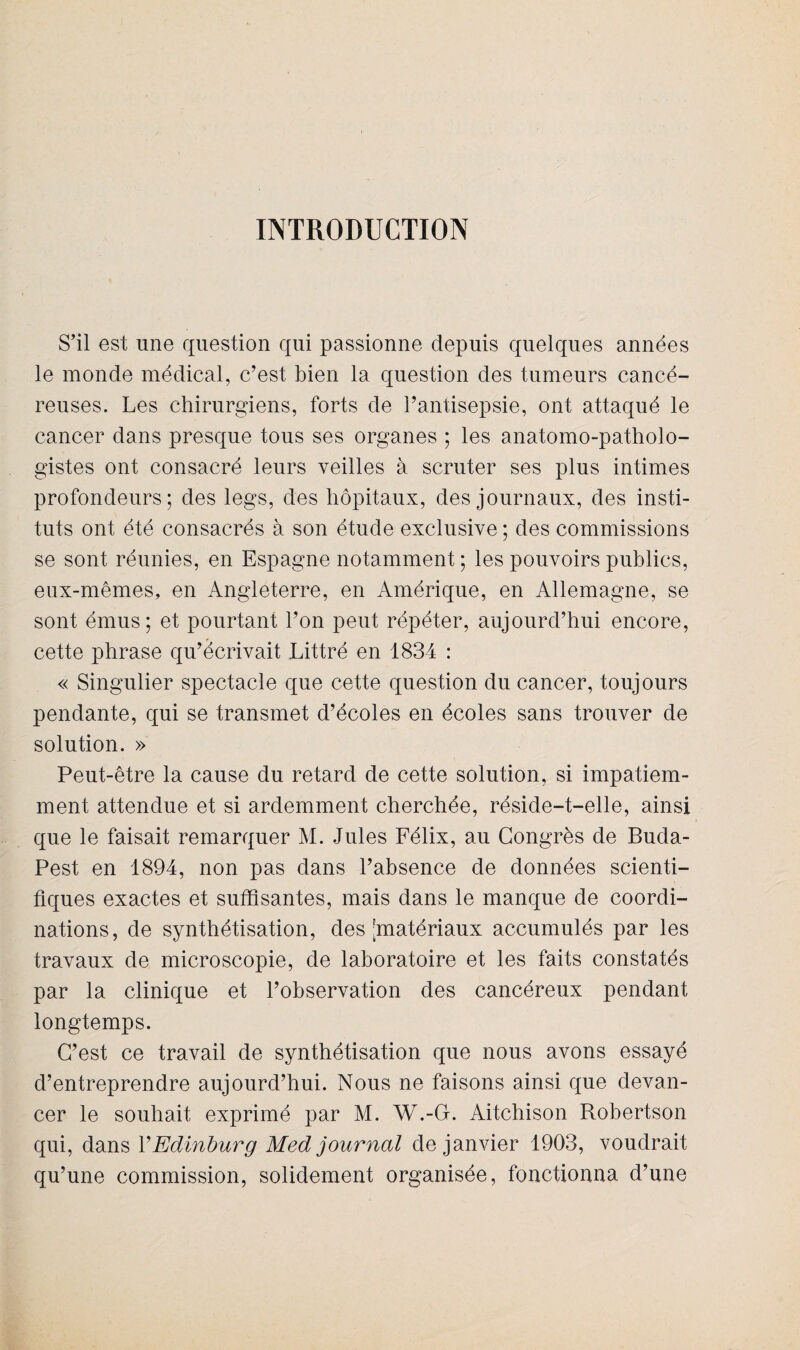 INTRODUCTION S’il est une question qui passionne depuis quelques années le monde médical, c’est bien la question des tumeurs cancé¬ reuses. Les chirurgiens, forts de l’antisepsie, ont attaqué le cancer dans presque tous ses organes ; les anatomo-patholo¬ gistes ont consacré leurs veilles à scruter ses plus intimes profondeurs; des legs, des hôpitaux, des journaux, des insti¬ tuts ont été consacrés à son étude exclusive ; des commissions se sont réunies, en Espagne notamment ; les pouvoirs publics, eux-mêmes, en Angleterre, en Amérique, en Allemagne, se sont émus; et pourtant l’on peut répéter, aujourd’hui encore, cette phrase qu’écrivait Littré en 1834 : « Singulier spectacle que cette question du cancer, toujours pendante, qui se transmet d’écoles en écoles sans trouver de solution. » Peut-être la cause du retard de cette solution, si impatiem¬ ment attendue et si ardemment cherchée, réside-t-elle, ainsi que le faisait remarquer M. Jules Félix, au Congrès de Buda¬ pest en 1894, non pas dans l’absence de données scienti¬ fiques exactes et suffisantes, mais dans le manque de coordi¬ nations, de synthétisation, des [matériaux accumulés par les travaux de microscopie, de laboratoire et les faits constatés par la clinique et l’observation des cancéreux pendant longtemps. C’est ce travail de synthétisation que nous avons essayé d’entreprendre aujourd’hui. Nous ne faisons ainsi que devan¬ cer le souhait exprimé par M. W.-G. Aitchison Robertson qui, dans YEdinburg Med journal de janvier 1903, voudrait qu’une commission, solidement organisée, fonctionna d’une