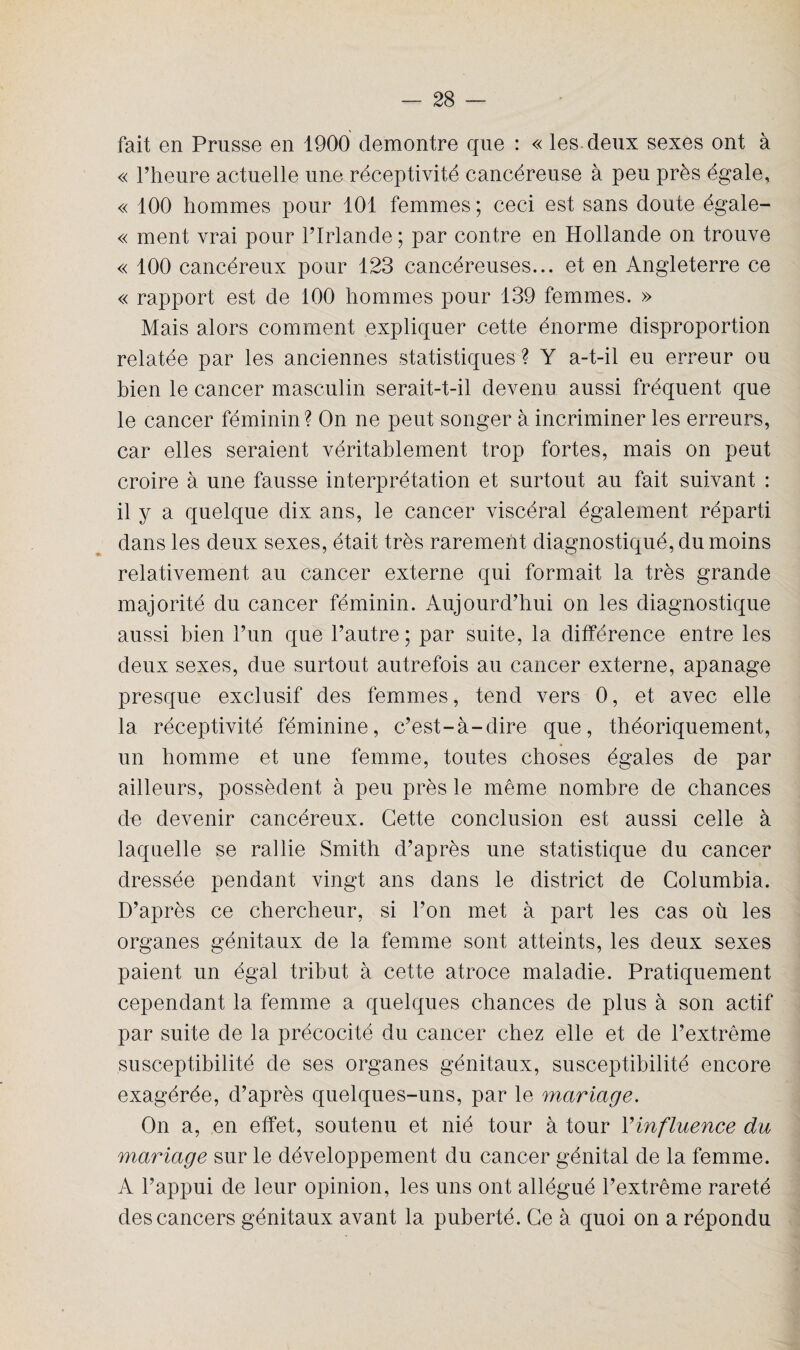 fait en Prusse en 1900 démontré que : « les deux sexes ont à « l’heure actuelle une réceptivité cancéreuse à peu près égale, « 100 hommes pour 101 femmes ; ceci est sans doute égale- « ment vrai pour l’Irlande ; par contre en Hollande on trouve « 100 cancéreux pour 123 cancéreuses... et en Angleterre ce « rapport est de 100 hommes pour 139 femmes. » Mais alors comment expliquer cette énorme disproportion relatée par les anciennes statistiques ? Y a-t-il eu erreur ou bien le cancer masculin serait-t-il devenu aussi fréquent que le cancer féminin ? On ne peut songer à incriminer les erreurs, car elles seraient véritablement trop fortes, mais on peut croire à une fausse interprétation et surtout au fait suivant : il y a quelque dix ans, le cancer viscéral également réparti dans les deux sexes, était très rarement diagnostiqué, du moins relativement au cancer externe qui formait la très grande majorité du cancer féminin. Aujourd’hui on les diagnostique aussi bien l’un que l’autre; par suite, la différence entre les deux sexes, due surtout autrefois au cancer externe, apanage presque exclusif des femmes, tend vers 0, et avec elle la réceptivité féminine, c’est-à-dire que, théoriquement, un homme et une femme, toutes choses égales de par ailleurs, possèdent à peu près le même nombre de chances de devenir cancéreux. Cette conclusion est aussi celle à laquelle se rallie Smith d’après une statistique du cancer dressée pendant vingt ans dans le district de Columbia. D’après ce chercheur, si l’on met à part les cas où les organes génitaux de la femme sont atteints, les deux sexes paient un égal tribut à cette atroce maladie. Pratiquement cependant la femme a quelques chances de plus à son actif par suite de la précocité du cancer chez elle et de l’extrême susceptibilité de ses organes génitaux, susceptibilité encore exagérée, d’après quelques-uns, par le mariage. On a, en effet, soutenu et nié tour à tour Y influence du mariage sur le développement du cancer génital de la femme. A l’appui de leur opinion, les uns ont allégué l’extrême rareté des cancers génitaux avant la puberté. Ce à quoi on a répondu