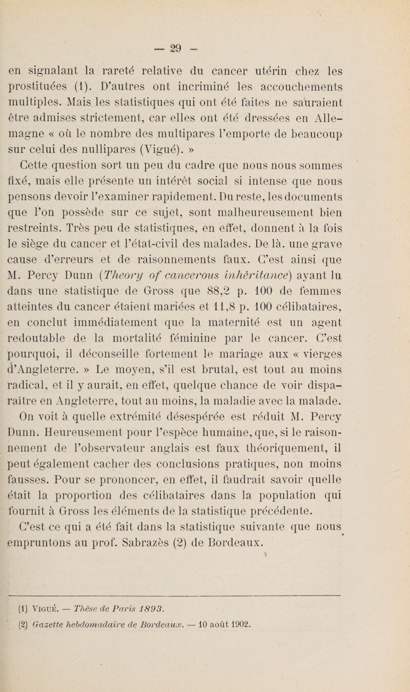 en signalant la rareté relative du cancer utérin chez les prostituées (1). D’autres ont incriminé les accouchements multiples. Mais les statistiques qui ont été faites ne sauraient être admises strictement, car elles ont été dressées en Alle¬ magne « ou le nombre des multipares l’emporte de beaucoup sur celui des nullipares (Vigué). » Cette question sort un peu du cadre que nous nous sommes fixé, mais elle présente un intérêt social si intense que nous pensons devoir l’examiner rapidement. Du reste, les documents que l’on possède sur ce sujet, sont malheureusement bien restreints. Très peu de statistiques, en effet, donnent à la fois le siège du cancer et l’état-civil des malades. De là. une grave cause d’erreurs et de raisonnements faux. C’est ainsi que M. Percy Dunn (Tlieory of cancerous inhèritance) ayant lu dans une statistique de Cross que 88,2 p. 100 de femmes atteintes du cancer étaient mariées et 11,8 p. 100 célibataires, en conclut immédiatement que la maternité est un agent redoutable de la mortalité féminine par le cancer. C’est pourquoi, il déconseille fortement le mariage aux « vierges * d’Angleterre. » Le moyen, s’il est brutal, est tout au moins radical, et il y aurait, en effet, quelque chance de voir dispa¬ raître en Angleterre, tout au moins, la maladie avec la malade. On voit à quelle extrémité désespérée est réduit M. Percy Dunn. Heureusement pour l’espèce humaine, que, si le raison¬ nement de l’observateur anglais est faux théoriquement, il peut également cacher des conclusions pratiques, non moins fausses. Pour se prononcer, en effet, il faudrait savoir quelle était la proportion des célibataires dans la population qui fournit à Cross les éléments de la statistique précédente. C’est ce qui a été fait dans la statistique suivante que nous » empruntons au prof. Sabrazès (2) de Bordeaux. (1) Vigué. — Thèse de Paris 1893. (2) Gazette hebdomadaire de Bordeaux. — 10 août 1902.