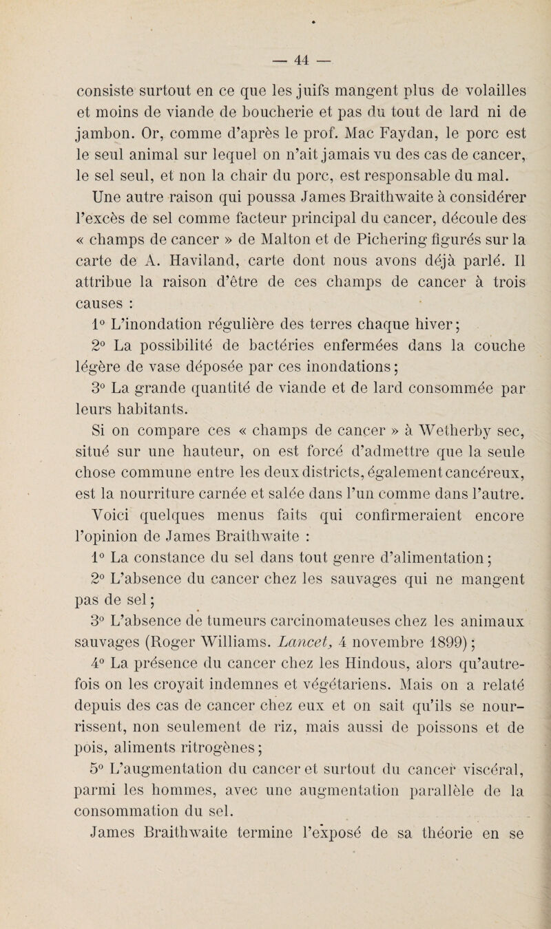 consiste surtout en ce que les juifs mangent plus de volailles et moins de viande de boucherie et pas du tout de lard ni de jambon. Or, comme d’après le prof. Mac Faydan, le porc est le seul animal sur lequel on n’ait jamais vu des cas de cancer, le sel seul, et non la chair du porc, est responsable du mal. Une autre raison qui poussa James Braithwaite à considérer l’excès de sel comme facteur principal du cancer, découle des « champs de cancer » de Malton et de Pichering figurés sur la carte de A. Haviland, carte dont nous avons déjà parlé. Il attribue la raison d’être de ces champs de cancer à trois causes : 1° L’inondation régulière des terres chaque hiver; 2° La possibilité de bactéries enfermées dans la couche légère de vase déposée par ces inondations ; 3° La grande quantité de viande et de lard consommée par leurs habitants. Si on compare ces « champs de cancer » à Wetherby sec, situé sur une hauteur, on est forcé d’admettre que la seule chose commune entre les deux districts, également cancéreux, est la nourriture carnée et salée dans l’un comme dans l’autre. Voici quelques menus faits qui confirmeraient encore l’opinion de James Braithwaite : 1° La constance du sel dans tout genre d’alimentation ; 2° L’absence du cancer chez les sauvages qui ne mangent pas de sel ; 3° L’absence de tumeurs carcinomateuses chez les animaux sauvages (Roger Williams. Lancet, 4 novembre 1899) ; 4° La présence du cancer chez les Hindous, alors qu’autre- fois on les croyait indemnes et végétariens. Mais on a relaté depuis des cas de cancer chez eux et on sait qu’ils se nour¬ rissent, non seulement de riz, mais aussi de poissons et de pois, aliments ritrogènes ; 5° L’augmentation du cancer et surtout du cancer viscéral, parmi les hommes, avec une augmentation parallèle de la consommation du sel. James Braithwaite termine l’exposé de sa théorie en se