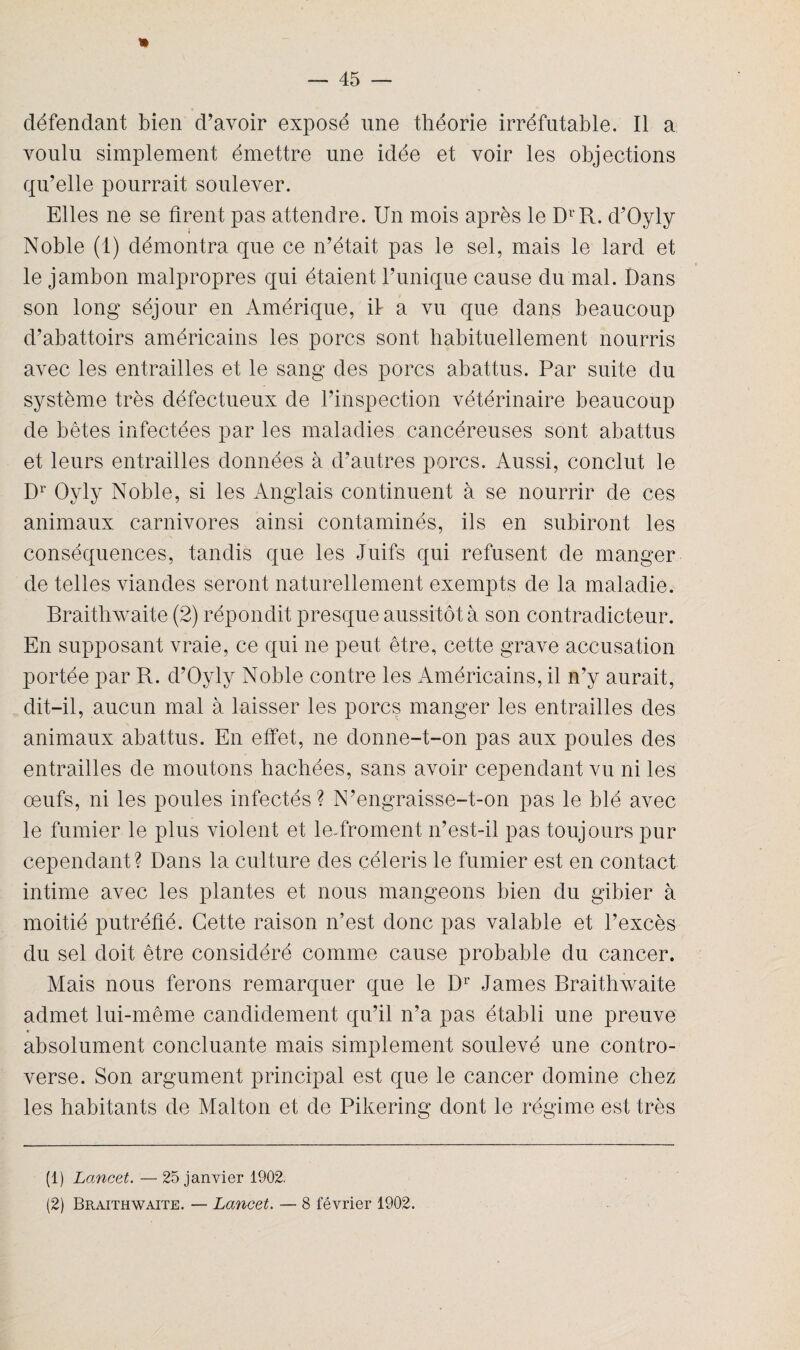 * défendant bien d'avoir exposé une théorie irréfutable. Il a voulu simplement émettre une idée et voir les objections qu’elle pourrait soulever. Elles ne se tirent pas attendre. Un mois après le DrR. d’Oyly Noble (1) démontra que ce n’était pas le sel, mais le lard et le jambon malpropres qui étaient l’unique cause du mal. Dans son long séjour en Amérique, il a vu que dans beaucoup d’abattoirs américains les porcs sont habituellement nourris avec les entrailles et le sang des porcs abattus. Par suite du système très défectueux de l’inspection vétérinaire beaucoup de bêtes infectées par les maladies cancéreuses sont abattus et leurs entrailles données à d’autres porcs. Aussi, conclut le Dr Qyly Noble, si les Anglais continuent à se nourrir de ces animaux carnivores ainsi contaminés, ils en subiront les conséquences, tandis que les Juifs qui refusent de manger de telles viandes seront naturellement exempts de la maladie. Braithwaite (2) répondit presque aussitôt à son contradicteur. En supposant vraie, ce qui ne peut être, cette grave accusation portée par R. d’Oyly Noble contre les Américains, il n’y aurait, dit-il, aucun mal à laisser les porcs manger les entrailles des animaux abattus. En effet, ne donne-t-on pas aux poules des entrailles de moutons hachées, sans avoir cependant vu ni les œufs, ni les poules infectés? N’engraisse-t-on pas le blé avec le fumier le plus violent et le-froment n’est-il pas toujours pur cependant? Dans la culture des céleris le fumier est en contact intime avec les plantes et nous mangeons bien du gibier à moitié putréfié. Cette raison n’est donc pas valable et l’excès du sel doit être considéré comme cause probable du cancer. Mais nous ferons remarquer que le Dr James Braithwaite admet lui-même candidement qu’il n’a pas établi une preuve absolument concluante mais simplement soulevé une contro¬ verse. Son argument principal est que le cancer domine chez les habitants de Malton et de Pikering dont le régime est très (1) Lancet. — 25 janvier 1902. (2) Braithwaite. — Lancet. — 8 février 1902.