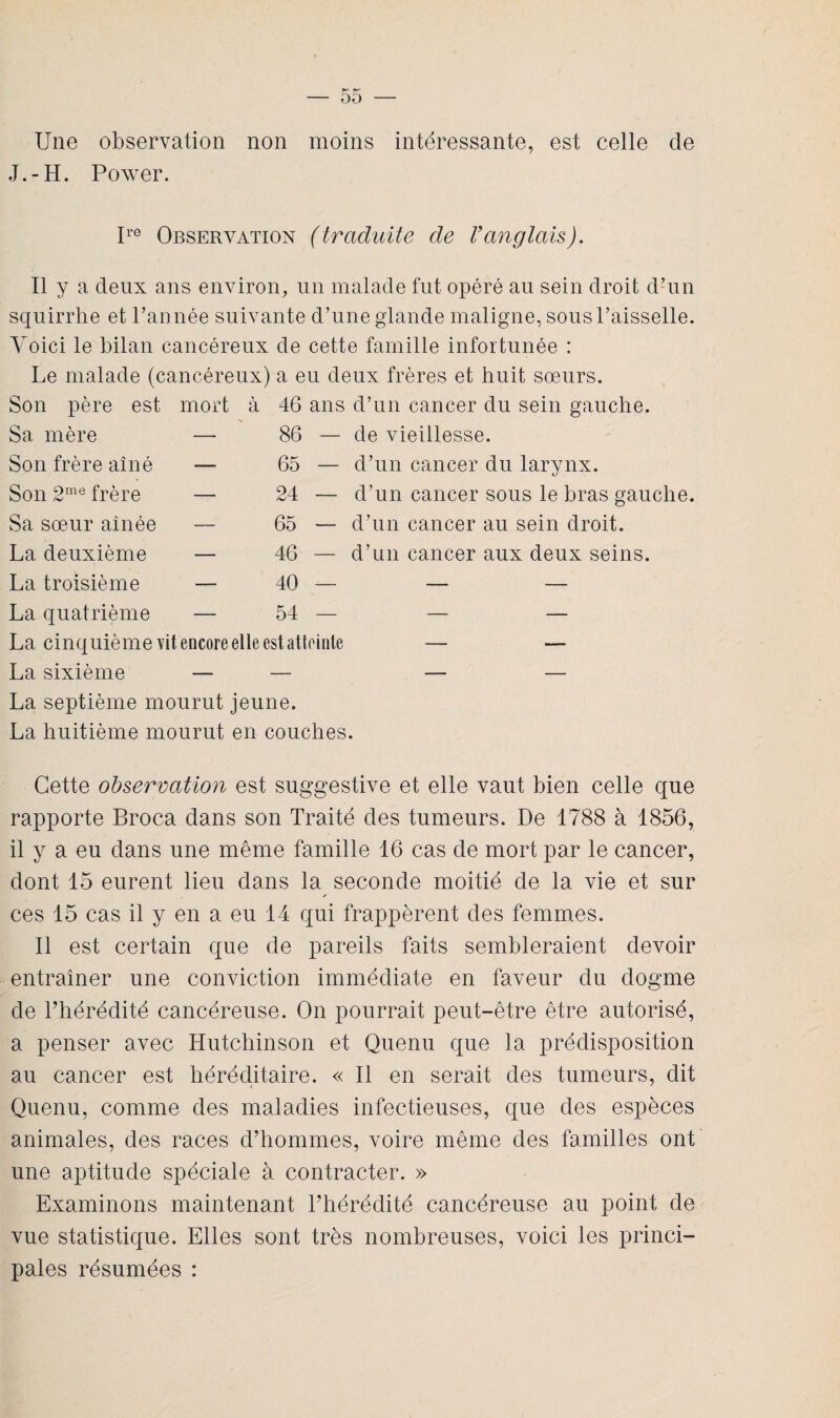 Une observation non moins intéressante, est celle de J.-H. Power. Ire Observation (traduite de Vanglais). Il y a deux ans environ, un malade fut opéré au sein droit d’un squirrhe et l’année suivante d’une glande maligne, sous l’aisselle. Voici le bilan cancéreux de cette famille infortunée : Le malade (cancéreux) a eu deux frères et huit sœurs. Son père est mort à 46 ans d’un cancer du sein gauche. Sa mère — 86 — de vieillesse. Son frère aîné — 65 — d’un cancer du larynx. Son 2me frère — 24 — d’un cancer sous le bras gauche. Sa sœur aînée — 65 — d’un cancer au sein droit. La deuxième — 46 — d’un cancer aux deux seins. La troisième — 40 — — — La quatrième — 54 — — — La cinquième vit encore elle est atteinte — ■—- La sixième — — — — La septième mourut jeune. La huitième mourut en couches. Cette observation est suggestive et elle vaut bien celle que rapporte Broca dans son Traité des tumeurs. De 1788 à 1856, il y a eu dans une même famille 16 cas de mort par le cancer, dont 15 eurent lieu dans la seconde moitié de la vie et sur ces 15 cas il y en a eu 14 qui frappèrent des femmes. Il est certain que de pareils faits sembleraient devoir entraîner une conviction immédiate en faveur du dogme de l’hérédité cancéreuse. On pourrait peut-être être autorisé, a penser avec Hutchinson et Quenu que la prédisposition au cancer est héréditaire. « Il en serait des tumeurs, dit Quenu, comme des maladies infectieuses, que des espèces animales, des races d’hommes, voire même des familles ont une aptitude spéciale à contracter. » Examinons maintenant l’hérédité cancéreuse au point de vue statistique. Elles sont très nombreuses, voici les princi¬ pales résumées :