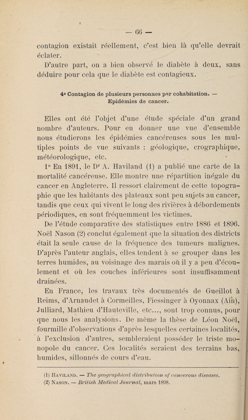 contagion existait réellement, c’est bien là qu’elle devrait éclater. D’autre part, on a bien observé le diabète à deux, sans déduire pour cela que le diabète est contagieux. 4° Contagion de plusieurs personnes par cohabitation. — Epidémies de cancer. Elles ont été l’objet d’une étude spéciale d’un grand nombre d’auteurs. Pour en donner une vue d’ensemble nous étudierons les épidémies cancéreuses sous les mul¬ tiples points de vue suivants : géologique, crographique, météorologique, etc. 1° En 1891, le Dr A. Haviland (1) a publié une carte de la mortalité cancéreuse. Elle montre une répartition inégale du cancer en Angleterre. Il ressort clairement de cette topogra¬ phie que les habitants des plateaux sont peu sujets au cancer, tandis que ceux qui vivent le long des rivières à débordements périodiques, en sont fréquemment les victimes. De l’étude comparative des statistiques entre 1886 et 1896. Noël Nason (2) conclut également que la situation des districts était la seule cause de la fréquence des tumeurs malignes. D’après l’auteur anglais, elles tendent à se grouper dans les terres humides, au voisinage des marais où il y a peu d’écou¬ lement et où les couches inférieures sont insuffisamment drainées. En France, les travaux très documentés de Gueillot à Reims, d’Arnaudet à Cormeilles, Fiessinger à Oyonnax (Ain), Julliard, Mathieu d’Hauteville, etc..., sont trop connus, pour que nous les analysions. De même la thèse de Léon Noël, fourmille d’observations d’après lesquelles certaines localités, • à l’exclusion d’autres, sembleraient posséder le triste mo¬ nopole du cancer. Ces localités seraient des terrains bas, humides, sillonnés de cours d’eau. (1) Haviland. — The geographiccil distribution of cancerous diseases. (2) Nason, — British Medical Journal, mars 1898.