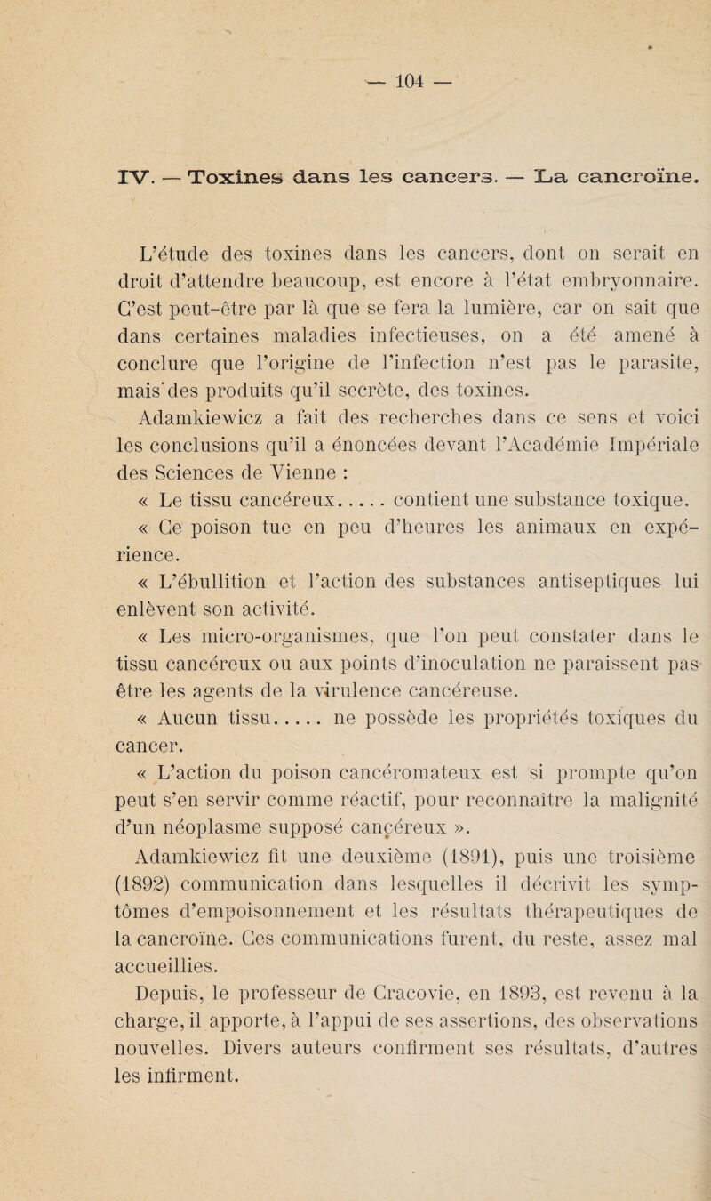 * IV. — Toxines dans les cancers. — La cancroïne. L’étude des toxines dans les cancers, dont on serait en droit d’attendre beaucoup, est encore à l’état embryonnaire. C’est peut-être par là que se fera la lumière, car on sait que dans certaines maladies infectieuses, on a été amené à conclure que l’origine de l’infection n’est pas le parasite, mais'des produits qu’il secrète, des toxines. Adamkiewicz a fait des recherches dans ce sens et voici les conclusions qu’il a énoncées devant l’Académie Impériale des Sciences de Vienne : « Le tissu cancéreux.contient une substance toxique. « Ce poison tue en peu d’heures les animaux en expé¬ rience. « L’ébullition et l’action des substances antiseptiques lui enlèvent son activité. « Les micro-organismes, que l’on peut constater dans le tissu cancéreux ou aux points d’inoculation ne paraissent pas être les agents de la virulence cancéreuse. « Aucun tissu.ne possède les propriétés toxiques du cancer. « L’action du poison cancéromateux est si prompte qu’on peut s’en servir comme réactif, pour reconnaître la malignité d’un néoplasme supposé cancéreux ». Adamkiewicz fit une deuxième (1891), puis une troisième (1892) communication dans lesquelles il décrivit les symp¬ tômes d’empoisonnement et les résultats thérapeutiques de la cancroïne. Ces communications furent, du reste, assez mal accueillies. Depuis, le professeur de Cracovie, en 1893, est revenu à la charge, il apporte, à l’appui de ses assertions, des observations nouvelles. Divers auteurs confirment ses résultats, d’autres les infirment.