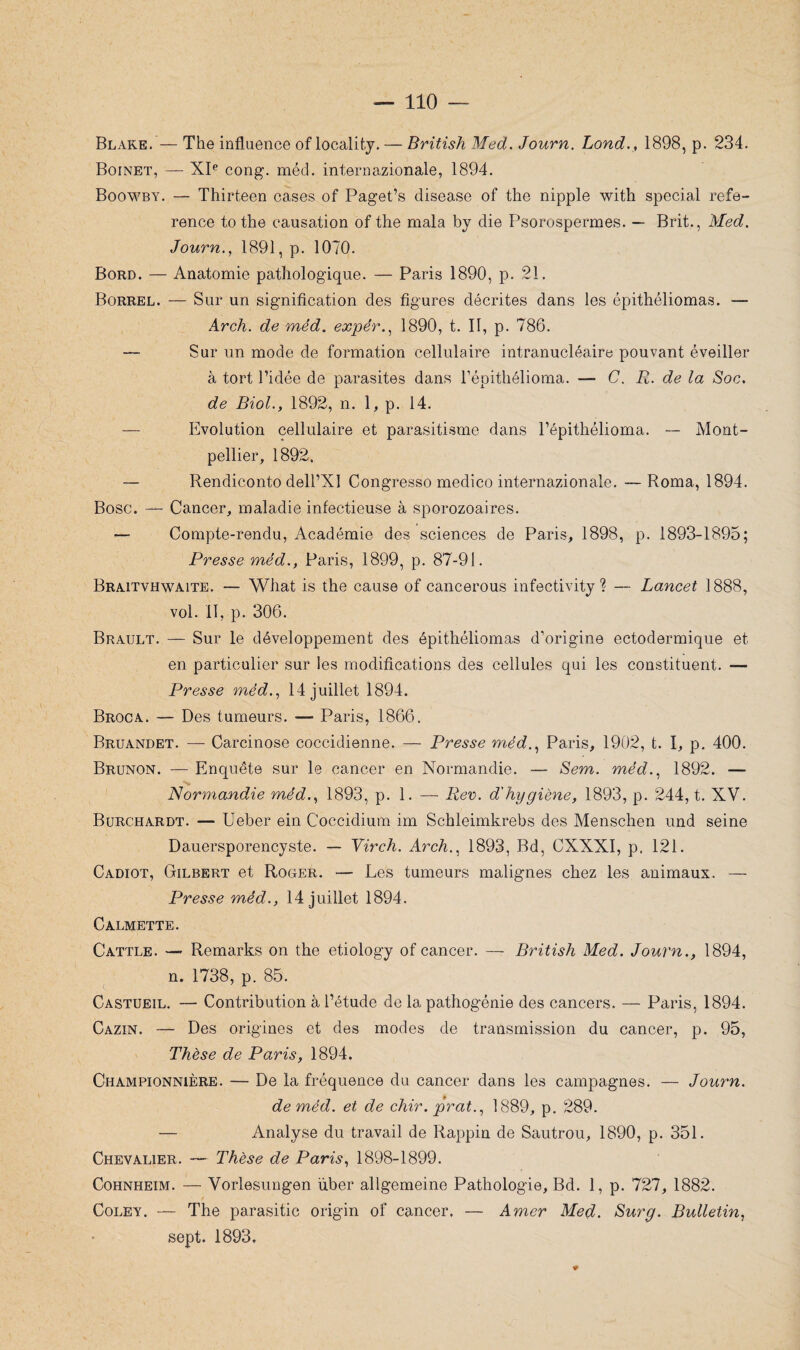 Blake.— The influence of locality. — British Med. Journ. Lond., 1898, p. 234. Boinet, — XIe cong. méd. internazionale, 1894. Boowby. — Thirteen cases of Paget’s disease of the nipple with spécial refe- rence to the causation of the mala by die Psorospermes. — Brit., Med. Journ., 1891, p. 1070. Bord. — Anatomie pathologique. — Paris 1890, p. 21. Borrel. — Sur un signification des figures décrites dans les épithéliomas. — Arch. de méd. expér., 1890, t. Il, p. 786. — Sur un mode de formation cellulaire intranucléaire pouvant éveiller à tort l’idée de parasites dans l’épithélioma. — C. R. de la Soc. de Biol., 1892, n. 1, p. 14. — Evolution cellulaire et parasitisme dans l’épithélioma. -- Mont¬ pellier, 1892. — Rendiconto dell’XI Congresso medico internazionale. —Roma, 1894. Bosc. — Cancer, maladie infectieuse à sporozoaires. — Compte-rendu, Académie des sciences de Paris, 1898, p. 1893-1895; Presse méd., Paris, 1899, p. 87-91. Braitvhwaite. — What is the cause of cancerous infectivity ? — Lancet 1888, vol. il, p. 306. Brault. — Sur le développement des épithéliomas d’origine ectodermique et en particulier sur les modifications des cellules qui les constituent. — Presse méd., 14 juillet 1894. Broca. — Des tumeurs. — Paris, 1866. Bruandet. — Carcinose coccidienne. — Presse méd., Paris, 1902, t. I, p. 400. Brunon. — Enquête sur le cancer en Normandie. — Sem. méd., 1892. — Normandie méd., 1893, p. 1. — Rev. d'hygiène, 1893, p. 244, t. XV. Burchardt. — Ueber ein Coccidium im Schleimkrebs des Menschen und seine Dauersporencyste. — Virch. Arch., 1893, Bd, CXXXI, p. 121. Cadiot, Gilbert et Roger. — Les tumeurs malignes chez les animaux. — Presse méd., 14 juillet 1894. Calmette. Cattle. — Remarks on the etiology of cancer. — British Med. Journ., 1894, n. 1738, p. 85. Castueil. — Contribution à l’étude de la pathogénie des cancers. — Paris, 1894. Cazin. — Des origines et des modes de transmission du cancer, p. 95, Thèse de Paris, 1894. Championnière. — De la fréquence du cancer dans les campagnes. — Journ. de méd. et de chir.prat., 1889, p. 289. — Analyse du travail de Rappin de Sautrou, 1890, p. 351. Chevalier. — Thèse de Paris, 1898-1899. Cohnheim. — Vorlesungen über allgemeine Pathologie, Bd. 1, p. 727, 1882. Coley. — The parasitic origin of cancer. — Amer Med. Surg. Bulletin, sept. 1893.