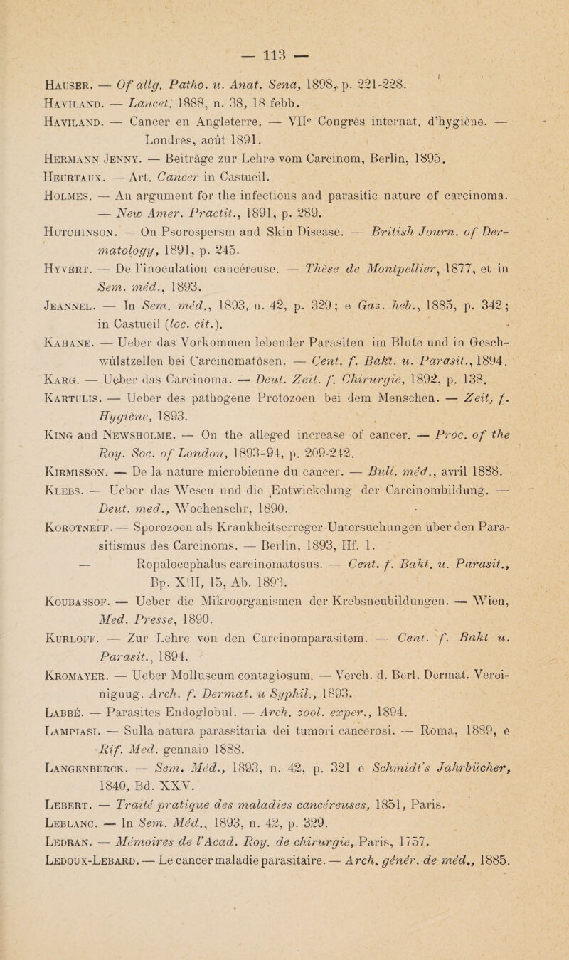 Hauser. — Of allg. Patho. u. Anat. Sena, 1898r p. 221-228. Hayiland. — Lancet,' 1888, n. 38, 18 febb. Haviland. — Cancer en Angleterre. — VIIe Congrès internat, d’hygiène. — Londres, août 1891. Hermann Jenny. — Beitrâge zur Lehre vom Carcinom, Berlin, 1895. Heurtaux. — Art. Cancer in Castueil. Holmes. — An argument for the infections and parasitic nature of carcinoma. — New Amer. Practit., 1891, p. 289. Hutchinson. — On Psorospersm and Skin Disease. — British Journ. of Ber- / matology, 1891, p. 245. Hyvert. — De l’inoculation cancéreuse. — Thèse de Montpellier, 1877, et in Sem. méd., 1893. Jeannel. — In Sem. méd., 1893, u. 42, p. 329; e Gaz. heh., 1885, p. 342; in Castueil (loc. cit.). Kahane. — Ueber das Vorkommen lebender Parasiten im Blute und in Gesch- wülstzellen bei Carcinomatôsen. — Cent. f. Bak't. u. Parasita 1894. Karg. — Ueber das Carcinoma. Peut. Zeit. f. Chirurgie, 1892, p. 138. Kartulis. — Ueber des pathogène Protozoen bei dem Menschen. — Zeit, f. Hygiène, 1893. King and Newsholme. — On the alleged increase of cancer. — Proc, of the Boy. Soc. of London, 1893-94, p. 209-242. Kirmisson. — De la nature microbienne du cancer. — Bull, méd., avril 1888. Klebs. — Ueber das Wesen und die Entwiekelung der Carcinombildüng. — Peut. med., Wochenschr, 1890. Korotneff.— Sporozoen als Krankheitserreger-Untersuchungen über den Para- sitismus des Carcinoms. — Berlin, 1893, Hf. 1. — Ropalocephalus carcinomatosus. — Cent. f. Bakt. u. Parasit., Bp. XIII, 15, Ab. 1893. Koubassof. — Ueber die Mikroorganismen der Krebsneubildungen. — Wien, Med. Presse, 1890. Kurloff. — Zur Lehre von den Carcinomparasitem. — Cent. f. Bakt u. Parasit., 1894. Kromayer. — Ueber Molluscum contagiosum. — Verch. d. Berl. Dermat. Verei- niguug. Arch. f. Dermat. u Syphil., 1893. Labbé. — Parasites Endoglobul. — Arch. zool. exper., 1894. Lampiasi. — Sulla natura parassitaria dei tumori cancerosi. — Roma, 1889, e Rif. Med. gennaio 1888. Langenberck. — Sem. Méd., 1893, n. 42, p. 321 e Schmidt’s Jahrbücher, 1840, Bd. XXV. Lebert. — Traité pratique des maladies cancéreuses, 1851, Paris. Leblanc. — In Sem. Méd., 1893, n. 42, p. 329. Ledran. — Mémoires de VAcad. Roy. de chirurgie, Paris, 1757. Ledoux-Lebard, — Le cancer maladie parasitaire. — Arch. génér. de méd„ 1885.