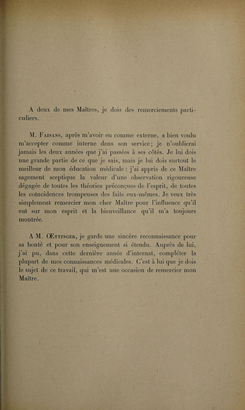 A deux de mes Maîtres, je dois des remerciements parti¬ culiers. M. Faisans, après m’avoir eu comme externe, a bien voulu m’accepter comme interne dans son service; je n’oublierai jamais les deux années que j’ai passées à ses côtés. Je lui dois une grande partie de ce que je sais, mais je lui dois surtout le meilleur de mon éducation médicale : j’ai appris de ce Maître sagement sceptique la valeur d’une observation rigoureuse dégagée de toutes les théories préconçues de l’esprit, de toutes les coïncidences trompeuses des faits eux-mêmes. Je veux très simplement remercier mon cher Maître pour l’influence qu’il eut sur mon esprit et la bienveillance qu’il m’a toujours montrée. A M. OEttinger, je garde une sincère reconnaissance pour sa bonté et pour son enseignement si étendu. Auprès de lui, j’ai pu, dans cette dernière année d’internat, compléter la plupart de mes connaissances médicales. C’est à lui que je dois le sujet de ce travail, qui m’est une occasion de remercier mon Maître.