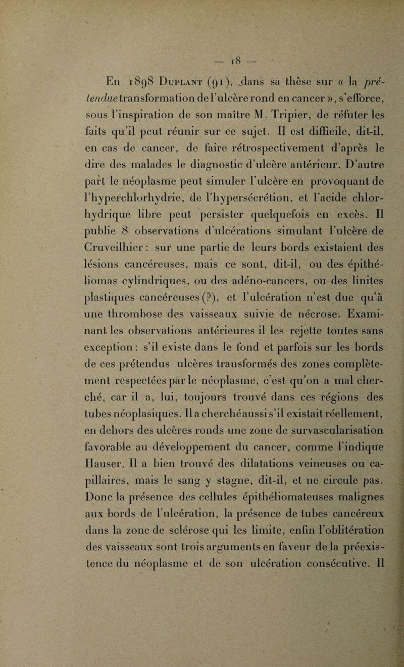 En 1898 Duplant (91), .dans sa thèse sur « la pré- ienduetransformation del’ulcèrerond en cancer », s'efforce, sous l'inspiration de son maître M. Tripier, de réfuter les faits qu'il peut réunir sur ce sujet. Il est difficile, dit-il, en cas de cancer, de faire rétrospectivement d’après le dire des malades le diagnostic d'ulcère antérieur. D’autre part le néoplasme peut simuler l’ulcère en provoquant de l’hyperchlorhydrie, de l’hypersécrétion, et l’acide chlor¬ hydrique libre peut persister quelquefois en excès. Il publie 8 observations d’ulcérations simulant l’ulcère de Cruveilhier : sur une partie de leurs bords existaient des lésions cancéreuses, mais ce sont, dit-il, ou des épithé- liomas cylindriques, ou des adéno-cancers, ou des linites plastiques cancéreuses (?), et l’ulcération n’est due qu’à une thrombose des vaisseaux suivie de nécrose. Exami¬ nant les observations antérieures il les rejette toutes sans exception : s’il existe dans le fond et parfois sur les bords de ces prétendus ulcères transformés des zones complète¬ ment respectées par le néoplasme, c est qu’on a mal cher¬ ché, car il a, lui, toujours trouvé dans ces régions des tubes néoplasiques. Il a cherché aussi s’il existait réellement, en dehors des ulcères ronds une zone de survascularisation favorable au développement du cancer, comme l’indique Hauser. Il a bien trouvé des dilatations veineuses ou ca¬ pillaires, mais le sang y stagne, dit-il, et ne circule pas. Donc la présence des cellules épitliéliomatcuses malignes aux bords de lnlcération, la présence de tubes cancéreux dans la zone de sclérose qui les limite, enfin l oblitération des vaisseaux sont trois arguments en faveur delà préexis¬ tence du néoplasme et de son ulcération consécutive. Il