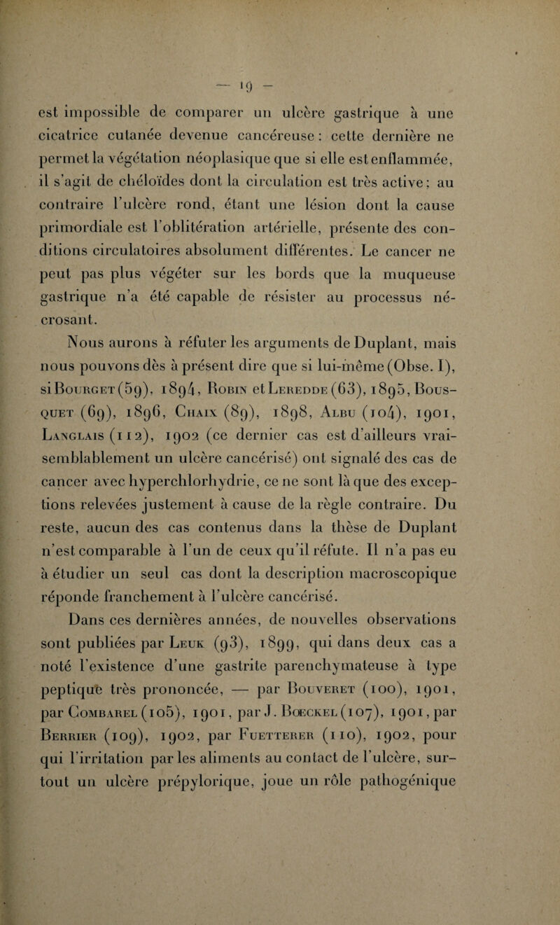 »9 - est impossible de comparer un ulcère gastrique à une cicatrice cutanée devenue cancéreuse : cette dernière ne permet la végétation néoplasique que si elle est enflammée, il s’agit de chéloïdes dont la circulation est très active; au contraire l’ulcère rond, étant une lésion dont la cause primordiale est l’oblitération artérielle, présente des con¬ ditions circulatoires absolument différentes. Le cancer ne peut pas plus végéter sur les bords que la muqueuse gastrique n'a été capable de résister au processus né¬ crosant. Nous aurons à réfuter les arguments deDuplant, mais nous pouvons dès à présent dire que si lui-même (Obse. I), siBouRGET(5g), 1894, Robin et Leredde (63), i8q5, Bous¬ quet (69), 1896, Ciiaix (89), 1898, Alru (io4), 1901, Langlais (11 2), 1902 (ce dernier cas est d’ailleurs vrai¬ semblablement un ulcère cancérisé) ont signalé des cas de cancer avec hyperchlorhydrie, ce ne sont laque des excep¬ tions relevées justement à cause de la règle contraire. Du reste, aucun des cas contenus dans la thèse de Duplant n’est comparable à l’un de ceux qu’il réfute. Il n’a pas eu à étudier un seul cas dont la description macroscopique réponde franchement à l’ulcère cancérisé. Dans ces dernières années, de nouvelles observations sont publiées par Leur (98), 1899, qui dans deux cas a noté l’existence d’une gastrite parenchymateuse à type peptique très prononcée, — par Bouveret (ioo), 1901, par Gombarel (io5), 1901, par J. Boeckel (107), 1901, par Berrier (109), 1902, par Fuetterer (ho), 1902, pour qui Imitation parles aliments au contact de l’ulcère, sur¬ tout un ulcère prépylorique, joue un rôle pathogénique