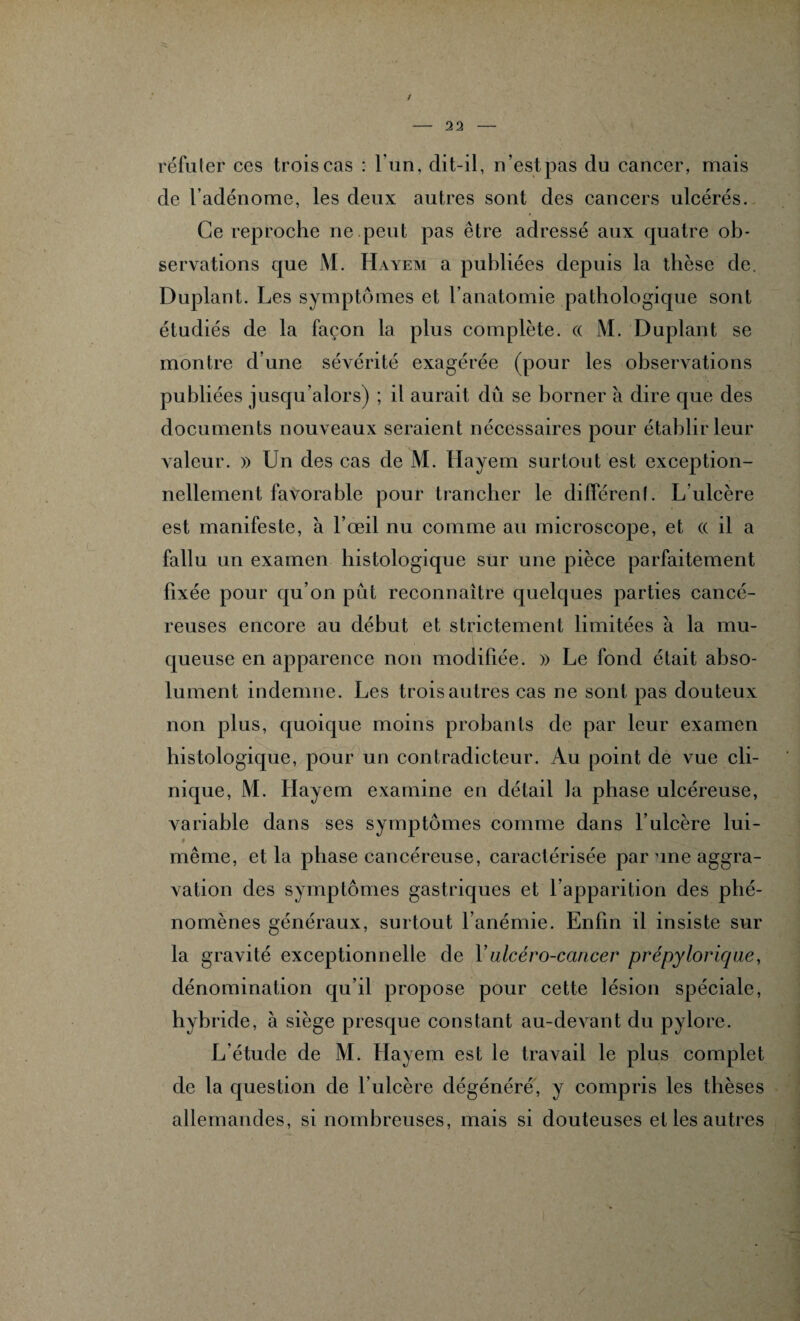 réfuter ces trois cas : 1 un, dit-il, n’est pas du cancer, mais de l’adénome, les deux autres sont des cancers ulcérés. Ce reproche ne peut pas être adressé aux quatre ob¬ servations que M. Hayem a publiées depuis la thèse de. Duplant. Les symptômes et l’anatomie pathologique sont étudiés de la façon la plus complète. « M. Duplant se montre d’une sévérité exagérée (pour les observations publiées jusqu’alors) ; il aurait dû se borner à dire que des documents nouveaux seraient nécessaires pour établir leur valeur. » Un des cas de M. Ilayem surtout est exception¬ nellement favorable pour trancher le différent. L ulcère est manifeste, à l’œil nu comme au microscope, et « il a fallu un examen histologique sur une pièce parfaitement fixée pour qu’on pût reconnaître quelques parties cancé¬ reuses encore au début et strictement limitées à la mu¬ queuse en apparence non modifiée. » Le fond était abso¬ lument indemne. Les trois autres cas ne sont pas douteux non plus, quoique moins probants de par leur examen histologique, pour un contradicteur. Au point de vue cli¬ nique, M. Ilayem examine en détail la phase ulcéreuse, variable dans ses symptômes comme dans l’ulcère lui- # même, et la phase cancéreuse, caractérisée par une aggra¬ vation des symptômes gastriques et l’apparition des phé¬ nomènes généraux, surtout l’anémie. Enfin il insiste sur la gravité exceptionnelle de Yulcéro-cancer prépyloriqae, dénomination qu’il propose pour cette lésion spéciale, hybride, à siège presque constant au-devant du pylore. L’étude de M. Hayem est le travail le plus complet de la question de l’ulcère dégénéré, y compris les thèses allemandes, si nombreuses, mais si douteuses et les autres