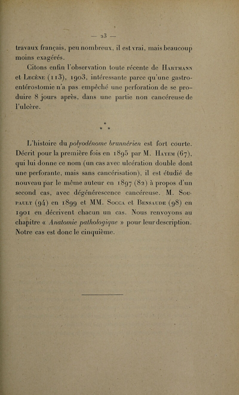 r ■ travaux français, peu nombreux, il est vrai, mais beaucoup moins exagérés. Citons enfin l’observation toute récente de Hartmann et Lecène (h3), 1903, intéressante parce qu’une gastro- entérostomie n’a pas empêché une perforation de se pro¬ duire 8 jours après, dans une partie non cancéreuse de l’ulcère. * ■ * * L’histoire du polyodénome hrwmérien est fort courte. Décrit pour la première fois en 1895 par M. Hayem (67), qui lui donne ce nom (un cas avec ulcération double dont une perforante, mais sans cancérisation), il est étudié de nouveau par le même auteur en 1897 (82) à propos d’un second cas, avec dégénérescence cancéreuse. M. Soit pault (p4) en 1899 et MM. Socca et Bensaude (98) en 1901 en décrivent chacun un cas. Nous renvoyons au chapitre « Anatomie pathologique » pour leur description. Notre cas est donc le cinquième.