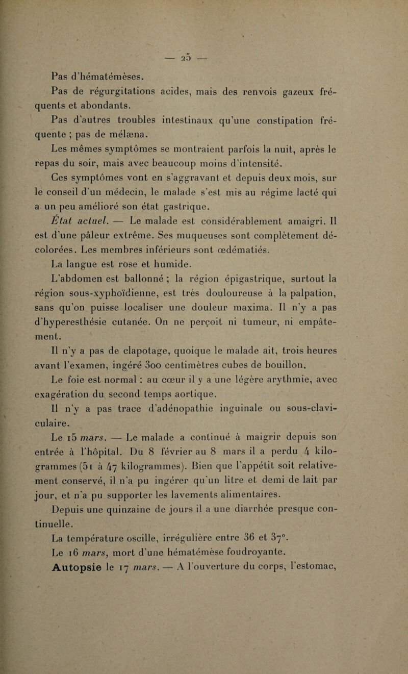 Pas d’hématémèses. Pas de régurgitations acides, mais des renvois gazeux fré¬ quents et abondants. Pas d'autres troubles intestinaux qu’une constipation fré¬ quente ; pas de mélæna. Les mêmes symptômes se montraient parfois la nuit, après le repas du soir, mais avec beaucoup moins d’intensité. Ces symptômes vont en s’aggravant et depuis deux mois, sur le conseil d'un médecin, le malade s’est mis au régime lacté qui a un peu amélioré son état gastrique. État actuel. — Le malade est considérablement amaigri. Il est d’une pâleur extrême. Ses muqueuses sont complètement dé¬ colorées. Les membres inférieurs sont œdématiés. La langue est rose et humide. L'abdomen est ballonné ; la région épigastrique, surtout la région sous-xyphoïdienne, est très douloureuse à la palpation, sans qu'on puisse localiser une douleur maxima. Il n’y a pas d'hyperesthésie cutanée. On ne perçoit ni tumeur, ni empâte¬ ment. Il n’y a pas de clapotage,, quoique le malade ait, trois heures avant l’examen, ingéré 3oo centimètres cubes de bouillon. Le foie est normal : au cœur il y a une légère arythmie, avec exagération du second temps aortique. Il n’y a pas trace d'adénopathie inguinale ou sous-clavi¬ culaire. Le i5 mars. — Le malade a continué à maigrir depuis son entrée à l’hôpital. Du 8 février au 8 mars il a perdu 4 kilo¬ grammes (5i à 47 kilogrammes). Bien que l'appétit soit relative¬ ment conservé, il n’a pu ingérer qu'un litre et demi de lait par jour, et n'a pu supporter les lavements alimentaires. Depuis une quinzaine de jours il a une diarrhée presque con¬ tinuelle. La température oscille, irrégulière entre 36 et 37°. Le 16 mars, mort d'une hématémèse foudroyante. Autopsie le 17 mars. — A l'ouverture du corps, l'estomac,