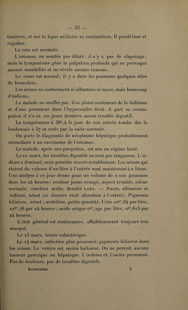 timètres, et sur la ligne axillaire 20 centimètres. Il paraît lisse et régulier. La rate est normale. L'estomac ne semble pas dilaté : il n'y a pas de clapotage ; mais le tympanisme gêne la palpation profonde qui ne provoque aucune sensibilité et ne révèle aucune tumeur. Le cœur est normal; il y a dans les poumons quelques râles de bronchite. Les urines ne contiennent ni albumine ni sucre, mais beaucoup d’indican. Le malade ne souffre pas, il se plaint seulement de la faiblesse et d'une pesanteur dans l'hypocondre droit. A part sa consti¬ pation il n'a eu ces jours derniers aucun trouble digestif. La température à 38°,4 le jour de son entrée tombe dès le lendemain à 37 et reste par la suite normale. On porte le diagnostic de néoplasme hépatique probablement secondaire à un carcinome de l’estomac. Le malade, après une purgation, est mis au régime lacté. Le 10 mars, les troubles digestifs ne sont pas réapparus. L’œ¬ dème a diminué, mais persiste encore notablement. Les urines qui étaient du volume d’un litre à l’entrée sont maintenantàa litres. Une analyse à ce jour donne pour un volume de 2 100 grammes dans les a4 heures : couleur jaune orangé, aspect trouble, odeur normale, réaction acide, densité 1021. — Sucre, albumine et indican, néant (ce dernier était abondant à l’entrée). Pigments biliaires, néant; urobiline, petite quantité. Urée iosr, 84 par litre, 228r,7h par 24 heures ; acide urique 0^,292 par litre, ogr,6i3 par 24 heures. L’état général est stationnaire, affaiblissement toujours très marqué. Le i3 mars, teinte subictérique. Le i4 mars, subictère plus prononcé, pigments biliaires dans les urines. Le ventre est moins ballonné. On ne perçoit aucune tumeur gastrique ou hépatique. L’œdème et l’ascite persistent. Pas de douleurs, pas de troubles digestifs. Audistère. 3