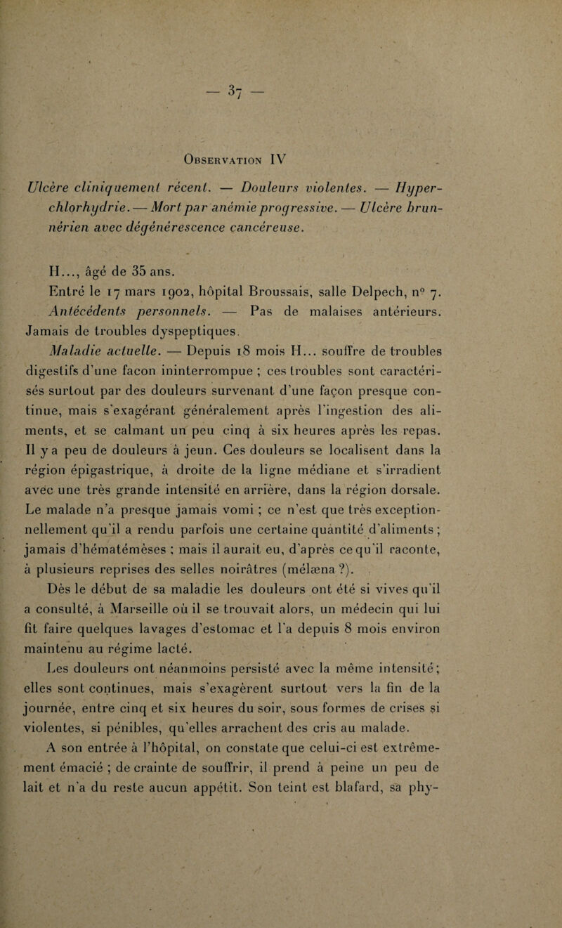 Ulcère cliniquement récent. — Douleurs violentes. — Hyper¬ chlorhydrie.— Mort pa r anémie progressive. — Ulcère brun- nérien avec dégénérescence cancéreuse. H..., âgé de 35 ans. Entré le 17 mars 1902, hôpital Broussais, salle Delpech, n° 7. Antécédents personnels. — Pas de malaises antérieurs. Jamais de troubles dyspeptiques. Maladie actuelle. — Depuis 18 mois H... souffre de troubles digestifs d’une façon ininterrompue ; ces troubles sont caractéri¬ sés surtout par des douleurs survenant d’une façon presque con¬ tinue, mais s'exagérant généralement après l’ingestion des ali¬ ments, et se calmant un peu cinq à six heures après les repas. Il y a peu de douleurs à jeun. Ces douleurs se localisent dans la région épigastrique, à droite de la ligne médiane et s’irradient avec une très grande intensité en arrière, dans la région dorsale. Le malade n’a presque jamais vomi ; ce n’est que très exception¬ nellement qu’il a rendu parfois une certaine quantité d’aliments; jamais d’hématémèses : mais il aurait eu, d’après ce qu'il raconte, à plusieurs reprises des selles noirâtres (mélæna ?). Dès le début de sa maladie les douleurs ont été si vives qu'il a consulté, à Marseille où il se trouvait alors, un médecin qui lui fit faire quelques lavages d’estomac et l'a depuis 8 mois environ maintenu au régime lacté. Les douleurs ont néanmoins persisté avec la même intensité; elles sont continues, mais s’exagèrent surtout vers la fin de la journée, entre cinq et six heures du soir, sous formes de crises si violentes, si pénibles, qu’elles arrachent des cris au malade. A son entrée à l’hôpital, on constate que celui-ci est extrême¬ ment émacié ; de crainte de souffrir, il prend à peine un peu de lait et n'a du reste aucun appétit. Son teint est blafard, sa phy-