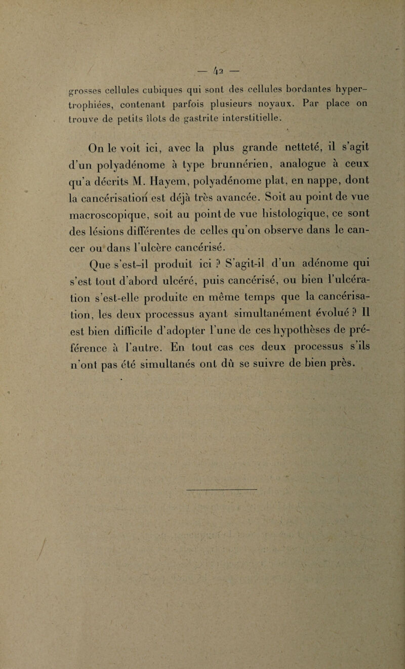 grosses cellules cubiques qui sont des cellules bordantes hyper¬ trophiées, contenant parfois plusieurs noyaux. Par place on trouve de petits îlots de gastrite interstitielle. On le voit ici, avec la plus grande netteté, il s’agit d’un polyadénome à type brnnnérien, analogue à ceux qu’a décrits M. Hayem, polyadénome plat, en nappe, dont la cancérisation est déjà très avancée. Soit au point de vue macroscopique, soit au point de vue histologique, ce sont des lésions différentes de celles qu on observe dans le can¬ cer ou dans T ulcère cancérisé. Que s’est-il produit ici ? S agit-il d’un adénome qui s’est tout d’abord ulcéré, puis cancérisé, ou bien l’ulcéra¬ tion s’est-elle produite en même temps que la cancérisa¬ tion, les deux processus ayant simultanément évolué P 11 est bien difficile d’adopter l’une de ces hypothèses de pré¬ férence à l’autre. En tout cas ces deux processus s’ils n’ont pas été simultanés ont dû se suivre de bien près.