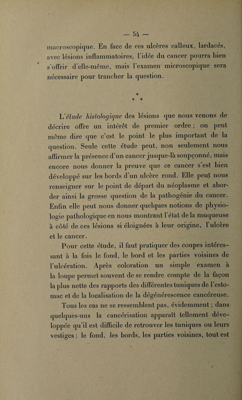 macroscopique. En face de ces ulcères calleux, lardacés, avec lésions inflammatoires, l’idée du cancer pourra bien s’offrir d’elle-même, mais l’examen microscopique sera nécessaire pour trancher la question. * * * L'étude histologique des lésions que nous venons de décrire offre un intérêt de premier ordre ; on peut même dire que c’est le point le plus important de la question. Seule cette étude peut, non seulement nous affirmer la présence d’un cancer jusque-là soupçonné, mais encore nous donner la preuve que ce cancer s’est bien développé sur les bords d’un ulcère rond. Elle peut nous renseigner sur le point de départ du néoplasme et abor¬ der ainsi la grosse question de la pathogénie du cancer. Enfin elle peut nous donner quelques notions de physio¬ logie pathologique en nous montrant l’état delà muqueuse à côté de ces lésions si éloignées à leur origine, l’ulcère et le cancer. Pour cette étude, il faut pratiquer des coupes intéres¬ sant à la fois le fond, le bord et les parties voisines de l’ulcération. Après coloration un simple examen à la loupe permet souvent de se rendre compte de la façon la plus nette des rapports des différentes tuniques de l’esto¬ mac et de la localisation de la dégénérescence cancéreuse. Tous les cas ne se ressemblent pas, évidemment ; dans quelques-uns la cancérisation apparaît tellement déve¬ loppée qu’il est difficile de retrouver les tuniques ou leurs vestiges; le fond, les bords, les parties voisines, tout est i