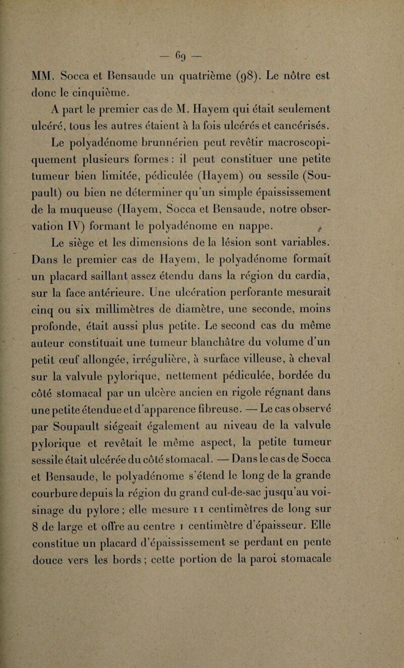 MM. Socca et Bensauclc un quatrième (98). Le nôtre est donc le cinquième. A part le premier cas de M. Hayem qui était seulement ulcéré, tous les autres étaient à la fois ulcérés et cancérisés. Le polyadénome brunnérien peut revêtir macroscopi¬ quement plusieurs formes : il peut constituer une petite tumeur bien limitée, pédiculée (Ilayem) ou sessile (Sou- pault) ou bien ne déterminer qu'un simple épaississement de la muqueuse (Ilayem, Socca et Bcnsaude, notre obser¬ vation IV) formant le polyadénome en nappe. t Le siège et les dimensions delà lésion sont variables. Dans le premier cas de Hayem, le polyadénome formait un placard saillant assez étendu dans la région du cardia, sur la face antérieure. Une ulcération perforante mesurait cinq ou six millimètres de diamètre, une seconde, moins profonde, était aussi plus petite. Le second cas du même auteur constituait une tumeur blanchâtre du volume d’un petit œuf allongée, irrégulière, à surface villeuse, à cheval sur la valvule pylorique, nettement pédiculée, bordée du côté stomacal par un ulcère ancien en rigole régnant dans une petite étendue et d’apparence fd^reuse. — Le cas observé par Soupault siégeait également au niveau de la valvule pylorique et revêtait le même aspect, la petite tumeur sessile était ulcérée du côté stomacal. — Dans le cas de Socca et Bensaude, le polyadénome s’étend le long de la grande courbure depuis la région du grand cul-de-sac jusqu’au voi¬ sinage du pylore ; elle mesure 11 centimètres de long sur 8 de large et offre au centre 1 centimètre d’épaisseur. Elle constitue un placard d’épaississement se perdant en pente douce vers les bords ; cette portion de la paroi stomacale