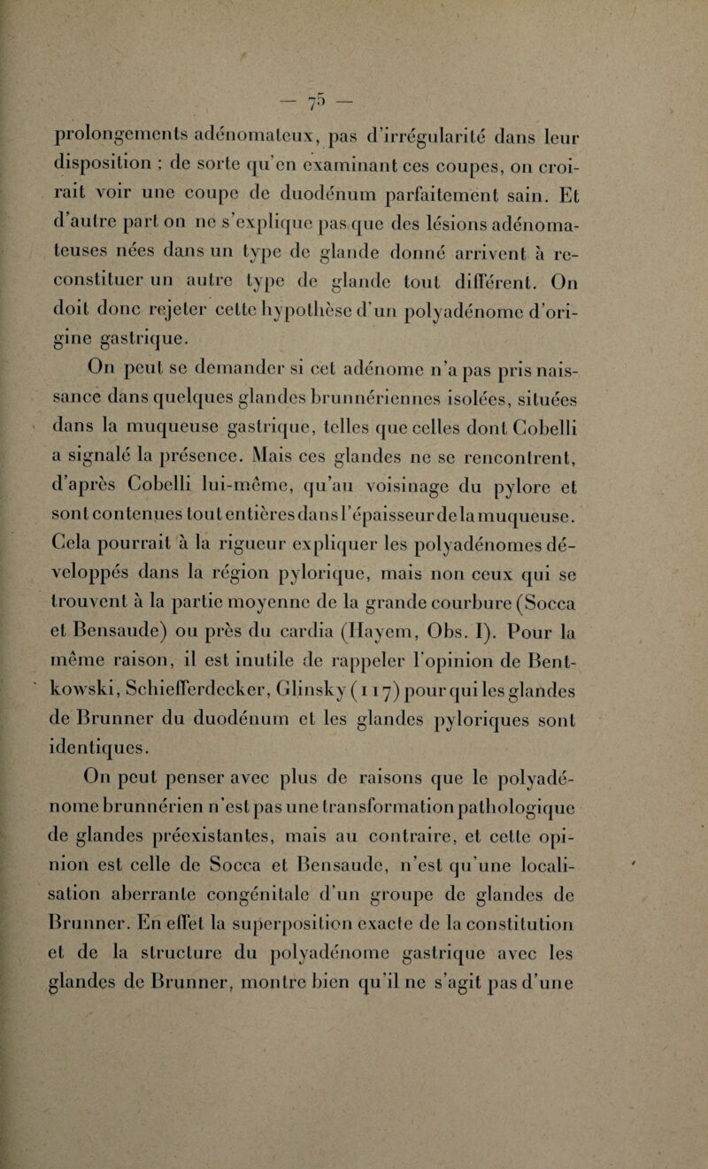 prolongements adénomateux, pas d’irrégularité dans leur disposition ; de sorte qu’en examinant ces coupes, on croi¬ rait voir une coupe de duodénum parfaitement sain. Et d autre part on ne s explique pas que des lésions adénoma¬ teuses nees dans un type de glande donné arrivent à re¬ constituer un autre type de glande tout différent. On doit donc rejeter cette hypothèse d un polyadénome d’ori¬ gine gastrique. On peut se demander si cet adénome n’a pas pris nais¬ sance dans quelques glandes brunnéricnncs isolées, situées dans la muqueuse gastrique, telles que celles dont Cobelli a signalé la présence. Mais ces glandes ne se rencontrent, d’après Cobelli lui-même, qu’au voisinage du pylore et sont contenues tout entières dans l’épaisseur delà muqueuse. Cela pourrait à la rigueur expliquer les polyadénomes dé¬ veloppés dans la région pylorique, mais non ceux qui se trouvent à la partie moyenne de la grande courbure (Socca et Bensaude) ou près du cardia (Hayem, Obs. I). Pour la même raison, il est inutile de rappeler l’opinion de Bent- kowski, SchiefFerdecker, Glinsky ( 117) pour qui les glandes de Brunner du duodénum et les glandes pyloriques sont identiques. On peut penser avec plus de raisons que le polyadé¬ nome brunnérien n’est pas une transformation pathologique de glandes préexistantes, mais au contraire, et cette opi¬ nion est celle de Socca et Bensaude, n’est qu’une locali¬ sation aberrante congénitale d’un groupe de glandes de Brunner. En effet la superposition exacte de la constitution et de la structure du polyadénome gastrique avec les glandes de Brunner, montre bien qu’il ne s’agit pas d’une