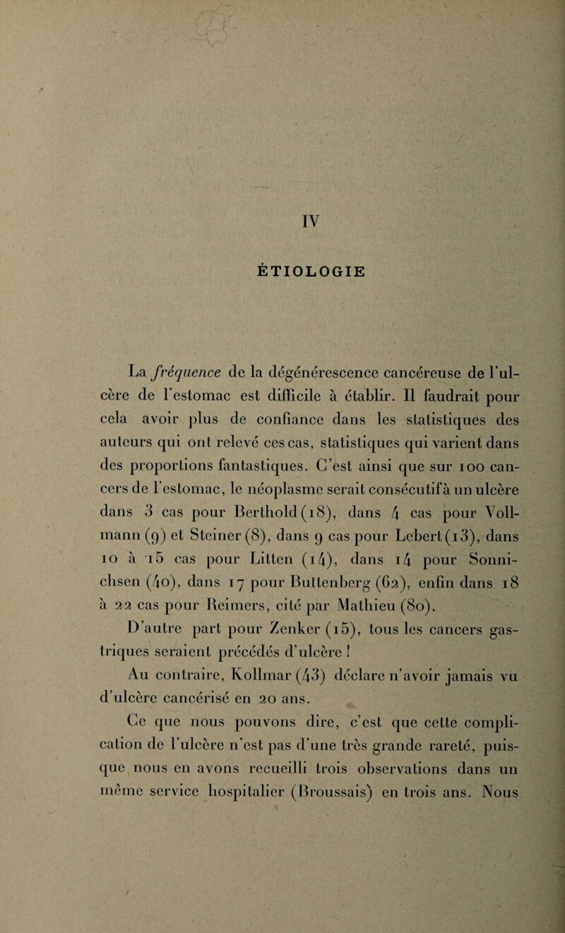 1 IV ÉTIOLOGIE La fréquence de la dégénérescence cancéreuse de 1 ul¬ cère de l’estomac est difficile à établir. Il faudrait pour cela avoir plus de confiance dans les statistiques des auteurs qui ont relevé ces cas, statistiques qui varient dans des proportions fantastiques. C/est ainsi que sur ioo can¬ cers de l'estomac, le néoplasme serait consécutif à un ulcère dans 3 cas pour Berthold (18), dans 4 cas pour Voll- mann (9) et Steiner(8), dans 9 cas pour Lcbert(i3), dans 10 à i5 cas pour Litten (i4), dans i4 pour Sonni- clisen (4o), dans 17 pour Buttenberg (C2), enfin dans 18 à 22 cas pour Reimers, cité par Mathieu (80). D’autre part pour Zenker (i5), tous les cancers gas¬ triques seraient précédés d’ulcère ! Au contraire, Kollmar (43) déclare n’avoir jamais vu d’ulcère cancérisé en 20 ans. Ce que nous pouvons dire, c’est que cette compli¬ cation de 1 ulcère n’est pas d’une très grande rareté, puis¬ que nous en avons recueilli trois observations dans un même service hospitalier (Broussais) en trois ans. Nous