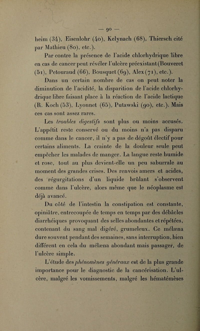 — 9° heim (34), Eisenlohr (4o), Kelynach (68), Thiersch cité par Mathieu (8o), etc.). Par contre la présence de l’acide chlorhydrique libre en cas de cancer peut révéler l’ulcère préexistant (Bouveret (5i), Petouraud (66), Bousquet (69), Àlex(7i), etc.). Dans un certain nombre de cas on peut noter la diminution de l’acidité, la disparition de l’acide chlorhy¬ drique libre faisant place à la réaction de l’acide lactique (R. Koch (53), Lyonnet (65), Putawski (90), etc.). Mais ces cas sont assez rares. Les troubles digestifs sont plus ou moins accusés. L’appétit reste conservé ou du moins n’a pas disparu comme dans le cancer, il n’y a pas de dégoût électif pour certains aliments. La crainte de la douleur seule peut empêcher les malades de manger. La langue reste humide et rose, tout au plus devient-elle un peu saburrale au moment des grandes crises. Des renvois amers et acides, des régurgitations d’un liquide brûlant s’observent comme dans l’ulcère, alors même que le néoplasme est déjà avancé. Du cédé de l’intestin la constipation est constante, opiniâtre, entrecoupée de temps en temps par des débâcles diarrhéiques provoquant des selles abondantes et répétées, contenant du sang mal digéré, grumeleux. Ce mélæna dure souvent pendant des semaines, sans interruption, bien différent en cela du mélæna abondant mais passager, de l’ulcère simple. L’étude des phénomènes généraux est de la plus grande importance pour le diagnostic de la cancérisation. L’ul¬ cère, malgré les vomissements, malgré les hématémèses