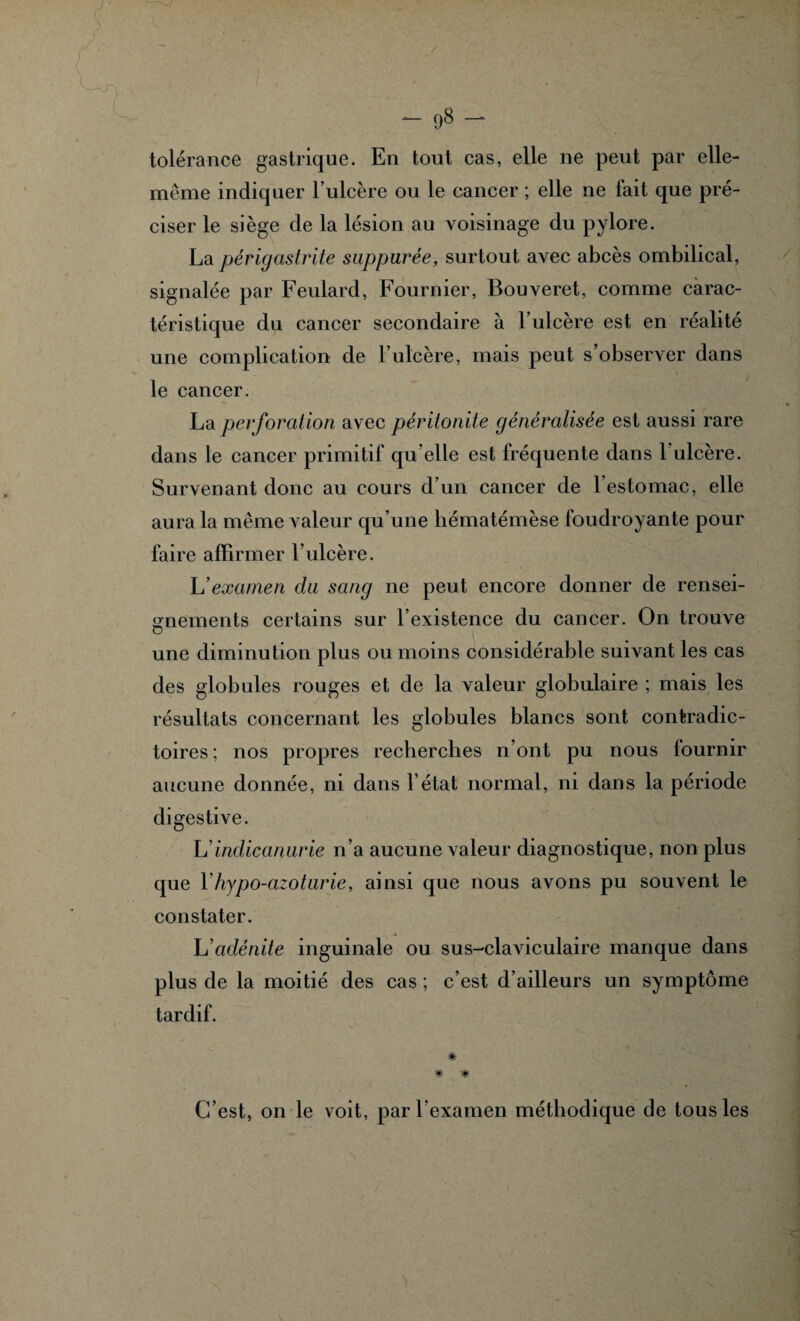 tolérance gastrique. En tout cas, elle ne peut par elle- même indiquer l’ulcère ou le cancer ; elle ne fait que pré¬ ciser le siège de la lésion au voisinage du pylore. La périgastrite suppurée, surtout avec abcès ombilical, signalée par Feulard, Fournier, Bouveret, comme carac¬ téristique du cancer secondaire à l’ulcère est en réalité une complication de l’ulcère, mais peut s’observer dans le cancer. La perforation avec péritonite généralisée est aussi rare dans le cancer primitif qu elle est fréquente dans 1 ulcère. Survenant donc au cours d’un cancer de 1 estomac, elle aura la même valeur qu’une hématémèse foudroyante pour faire affirmer l’ulcère. L’examen du sang ne peut encore donner de rensei¬ gnements certains sur l’existence du cancer. On trouve une diminution plus ou moins considérable suivant les cas des globules rouges et de la valeur globulaire ; mais les résultats concernant les globules blancs sont contradic¬ toires ; nos propres recherches n’ont pu nous fournir aucune donnée, ni dans l’état normal, ni dans la période digestive. L’indicanurie n’a aucune valeur diagnostique, non plus que Yhypo-azoturie, ainsi que nous avons pu souvent le constater. L’adénite inguinale ou sus-claviculaire manque dans plus de la moitié des cas ; c’est d’ailleurs un symptôme tardif. * * # C’est, on le voit, par l’examen méthodique de tous les