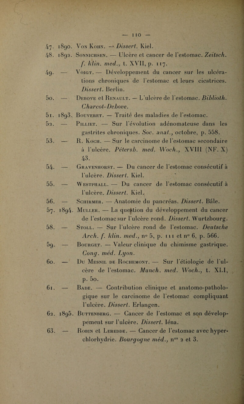 1 to 4 7- 48. 49. 50. 51. 52. 53. 54. 55. 56. 57. 58. 5g. 60. 1890. Von Kohn. —3 Dissert. Kiel. 1892. S on ni ch s en . — Ulcère et cancer de l’estomac. Zeitsch. f. klin. med., t. XVII, p. 117. — Voigt. — Développement du cancer sur les ulcéra¬ tions chroniques de l'estomac et leurs cicatrices. Dis sert. Berlin. Debove et Renault. — L’ulcère de l'estomac. Biblioth. Charcot- Debove. 1893. Bouveret. — Traité des maladies de l’estomac. — Pilliet. — Sur l'évolution adénomateuse dans les gastrites chroniques. Soc. anat., octobre, p. 558. — R. Koch. — Sur le carcinome de l’estomac secondaire à l’ulcère. Pétersb. med. Woch., XVIII (NF. X) 43. — Gravenhorst. — Du cancer de l’estomac consécutif à l’ulcère. Dissert. Kiel. — YVestpiiall. — Du cancer de l’estomac consécutif à l’ulcère. Dissert. Kiel. — Schirmer. — Anatomie du pancréas. Dissert. Bâle. 1894. Muller. — La question du développement du cancer de l’estomac sur l’ulcère rond. Dissert. Wurtzbourg. — Stoll. — Sur l’ulcère rond de l’estomac. Deutsche Arch. f. klin. med., n° 5, p. 111 et n° 6, p. 566. — Bourget. — Valeur clinique du chimisme gastrique. Gong. méd. Lyon. — Du Mesnil de Rochemont. — Sur l'étiologie de l'ul¬ cère de l’estomac. Munch. med. Woch., t. XLI, p. 5o. 61. — Bade. — Contribution clinique et anatomo-patholo¬ gique sur le carcinome de l'estomac compliquant l'ulcère. Dissert. Erlangen. 62. 1895. Buttenberg. — Cancer de l’estomac et son dévelop¬ pement sur l’ulcère. Dissert. Iéna. 63. — Robin et Leredde. — Cancer de l’estomac avec hyper¬