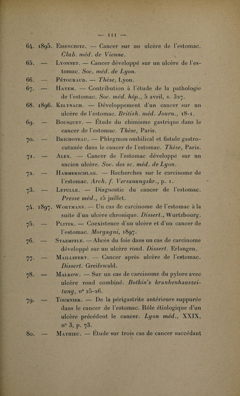 64. 65. 66. 67. 68. 69. 7°. 71- 72. ?3. 7 4. ?5. 76. 77- 78. 79- 80. 1895. Eisenchitz. — Cancer sur un ulcère de l'estomac. Club. méd. de Vienne. — Lyonnet. — Cancer développé sur un ulcère de l'es¬ tomac. Soc. méd. de Lyon. — Pétouraud. — Thèse, Lyon. — Hayem. — Contribution à l'étude de la pathologie de l'estomac. Soc. méd. hôp., 5 avril, s. 327. 1896. Ivelynach. — Développement d'un cancer sur un ulcère de l’estomac. British. méd. Journ., 18-1. — Bousquet. — Étude du chimisme gastrique dans le cancer de l’estomac. Thèse, Paris. — Brichoteau. — Phlegmon ombilical et fistule gastro¬ cutanée dans le cancer de l'estomac. Thèse, Paris. — Alex. — Cancer de l’estomac développé sur un ancien ulcère. Soc. des sc. méd. de Lyon. — Hammerschlag. — Becherches sur le carcinome de l’estomac. Arch. f. Versanungskr., p. 1. — Letulle. — Diagnostic du cancer de l’estomac. Presse méd., i5 juillet. 1897. Wortmann.— Un cas de carcinome de l’estomac à la suite d'un ulcère chronique. Dissert., Wurtzbourg. — Plitek. — Coexistence d’un ulcère et d'un cancer de l’estomac. Morgagni, 1897. — Staempfle. — Abcès du foie dans un cas de carcinome développé sur un ulcère rond. Dissert. Erlangen. — Maillefert. — Cancer après ulcère de l’estomac. Dissert. Greifswald. — Malkow. — Sur un cas de carcinome du pylore avec ulcère rond combiné. Botkin’s krankenhauszei- tung, n° 26-26. — Tournier. — De la périgastrite antérieure suppurée dans le cancer de l’estomac. Rôle étiologique d’un ulcère précédent le cancer. Lyon méd., XXIX, n° 3, p. 73. — Mathieu. — Étude sur trois cas de cancer succédant