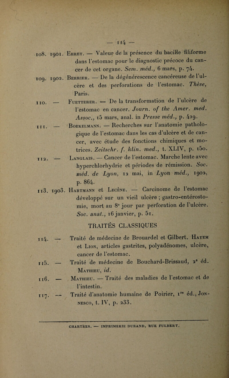 108. 1901. Ehret. — Valeur de la présence du bacille filiforme dans l’estomac pour le diagnostic précoce du can¬ cer de cet organe. Sem. méd., 6 mars, p. 74. 109. 1902. Berrier. — De la dégénérescence cancéreuse de l’ul¬ cère et des perforations de l’estomac. Thèse, Paris. 1 jo _ Fuetterer. — De la transformation de 1 ulcéré de l’estomac en cancer. Journ. of the Amer. med. Assoc., i5 mars, anal, in Presse méd., p. 429. jj j. _ Boekelmann. —Becherches sur l’anatomie patholo¬ gique de l’estomac dans les cas d’ulcère et de can¬ cer, avec étude des fonctions chimiques et mo¬ trices. Zeitschr. f. klirt. med., t. XLIV, p. i5o. II2> _ Langlais. — Cancer de l’estomac. Marche lente avec hyperchlorhydrie et périodes de rémission. Soc. méd. de Lyon, 12 mai, in Lyon méd., 1902, p. 864. n3. 1903. Hartmann et Lecène. — Carcinome de l’estomac développé sur un vieil ulcère ; gastro-entérosto¬ mie, mort au 8e jour par perforation de l’ulcère. Soc. anat., 16 janvier, p. 5i. TRAITÉS CLASSIQUES 114- — 115. — 116. — 117. — Traité de médecine de Brouardel et Gilbert. Hayem et Lion, articles gastrites, polyadénomes, ulcère, cancer de l’estomac. Traité de médecine de Bouchard-Brissaud, 2e éd. Mathieu, id. Mathieu. — Traité des maladies de l'estomac et de l’intestin. Traité d’anatomie humaine de Poirier, ire éd., Jon- nesco, t. IV, p. 233. CHARTRES. IMPRIMERIE DURAND, RUE FULBERT.