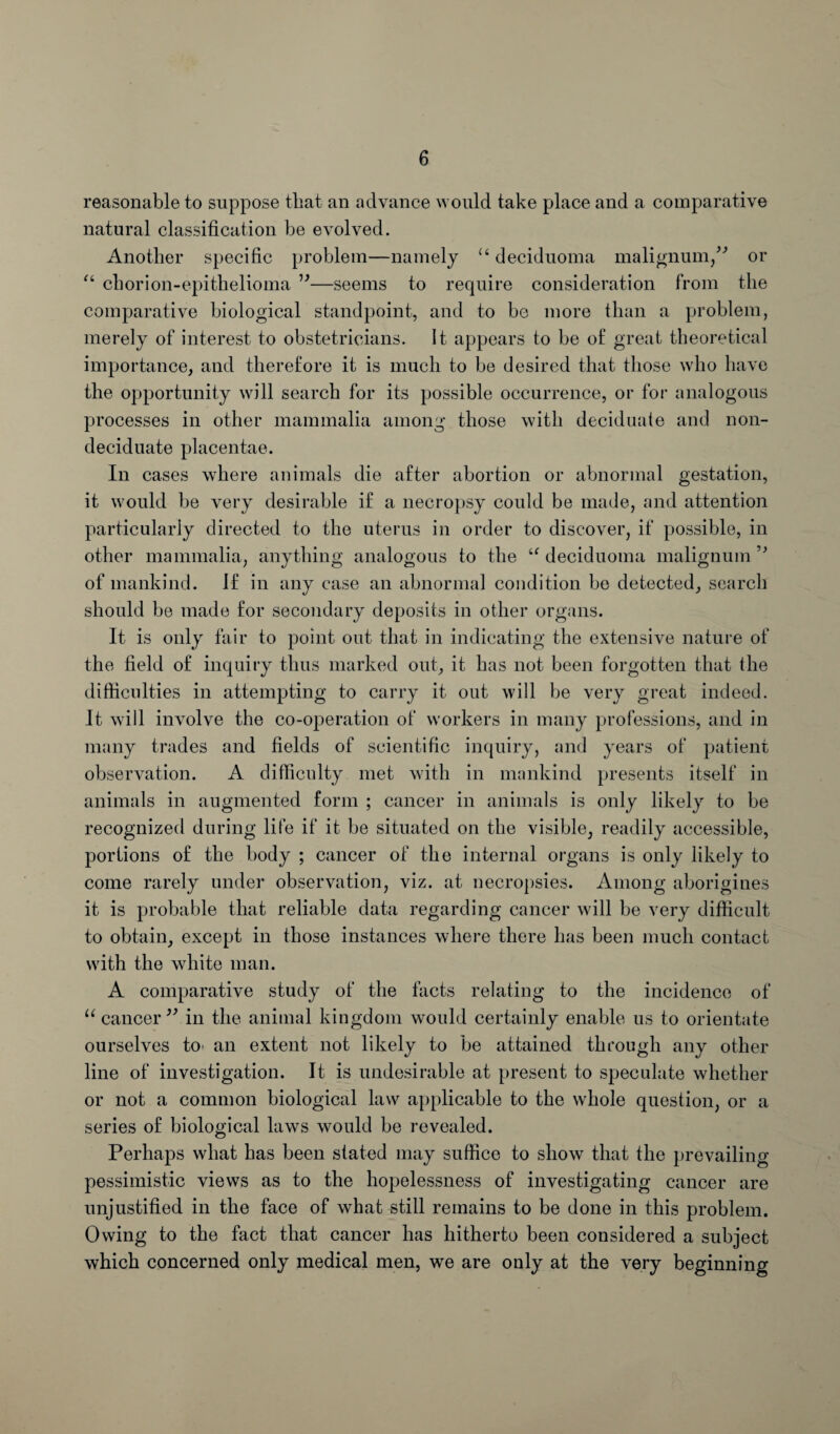 reasonable to suppose that an advance would take place and a comparative natural classification be evolved. Another specific problem—namely u deciduoma malignum,” or “ chorion-epithelioma ”—seems to require consideration from the comparative biological standpoint, and to be more than a problem, merely of interest to obstetricians. It appears to be of great theoretical importance, and therefore it is much to be desired that those who have the opportunity will search for its possible occurrence, or for analogous processes in other mammalia among those with deciduate and non- deciduate placentae. In cases where animals die after abortion or abnormal gestation, it would be very desirable if a necropsy could be made, and attention particularly directed to the uterus in order to discover, if possible, in other mammalia, anything analogous to the “ deciduoma malignum 5> of mankind, if in any case an abnormal condition be detected, search should be made for secondary deposits in other organs. It is only fair to point out that in indicating the extensive nature of the field of inquiry thus marked out, it has not been forgotten that the difficulties in attempting to carry it out will be very great indeed. It will involve the co-operation of workers in many professions, and in many trades and fields of scientific inquiry, and years of patient observation. A difficulty met with in mankind presents itself in animals in augmented form ; cancer in animals is only likely to be recognized during life if it be situated on the visible, readily accessible, portions of the body ; cancer of the internal organs is only likely to come rarely under observation, viz. at necropsies. Among aborigines it is probable that reliable data regarding cancer will be very difficult to obtain, except in those instances where there has been much contact with the white man. A comparative study of the facts relating to the incidence of u cancer ” in the animal kingdom would certainly enable us to orientate ourselves to- an extent not likely to be attained through any other line of investigation. It is undesirable at present to speculate whether or not a common biological law applicable to the whole question, or a series of biological laws would be revealed. Perhaps what has been stated may suffice to show that the prevailing pessimistic views as to the hopelessness of investigating cancer are unjustified in the face of what still remains to be done in this problem. Owing to the fact that cancer has hitherto been considered a subject which concerned only medical men, we are only at the very beginning