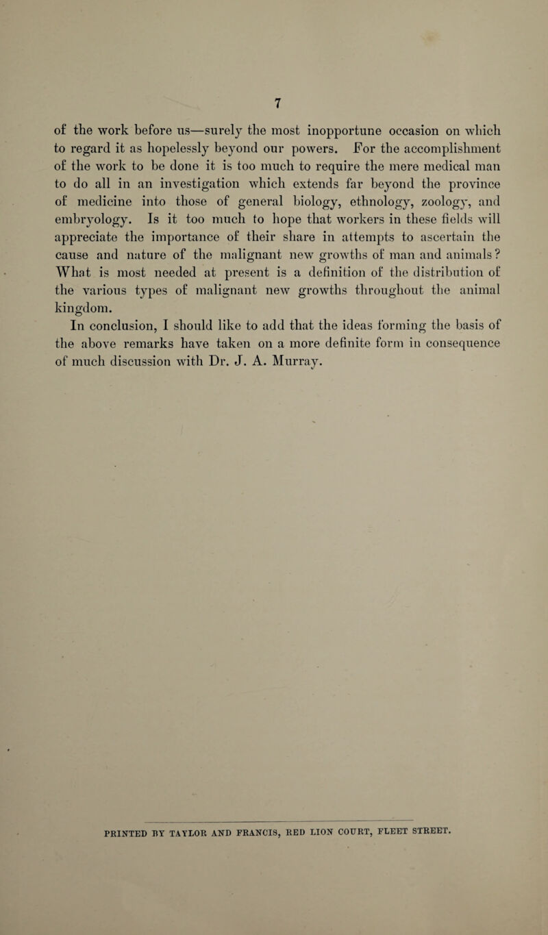 of the work before us—surely the most inopportune occasion on which to regard it as hopelessly beyond our powers. For the accomplishment of the work to be done it is too much to require the mere medical man to do all in an investigation which extends far beyond the province of medicine into those of general biology, ethnology, zoology, and embryology. Is it too much to hope that workers in these fields will appreciate the importance of their share in attempts to ascertain the cause and nature of the malignant new growths of man and animals ? What is most needed at present is a definition of the distribution of the various types of malignant new growths throughout the animal kingdom. In conclusion, I should like to add that the ideas forming the basis of the above remarks have taken on a more definite form in consequence of much discussion with Dr. J. A. Murray. PRINTED RY TAYLOR AND FRANCIS, RED LION COURT, FLEET STREET.