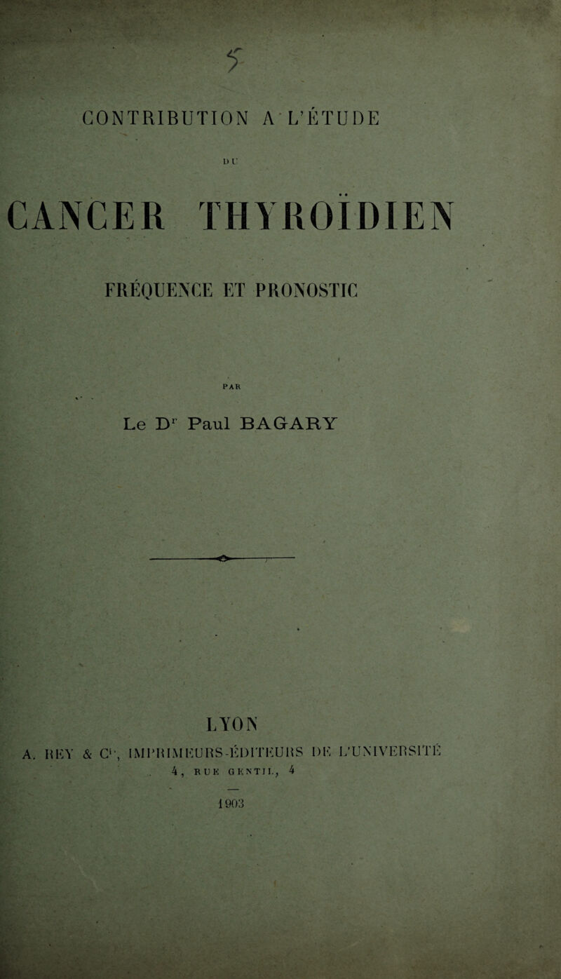 CONTRIBUTION A L’ÉTUDE THYROÏDIEN FREQUENCE ET PRONOSTIC PAR Le D1 Paul BAGARY «IV *■ ' . *. ' . ' ' --O--T- LYON A. H K Y & C1', IM PR IM EU RS-ÉDITEURS l)K L’UNIVERSITÉ 4, RUE GENTIL, 4 1903 I