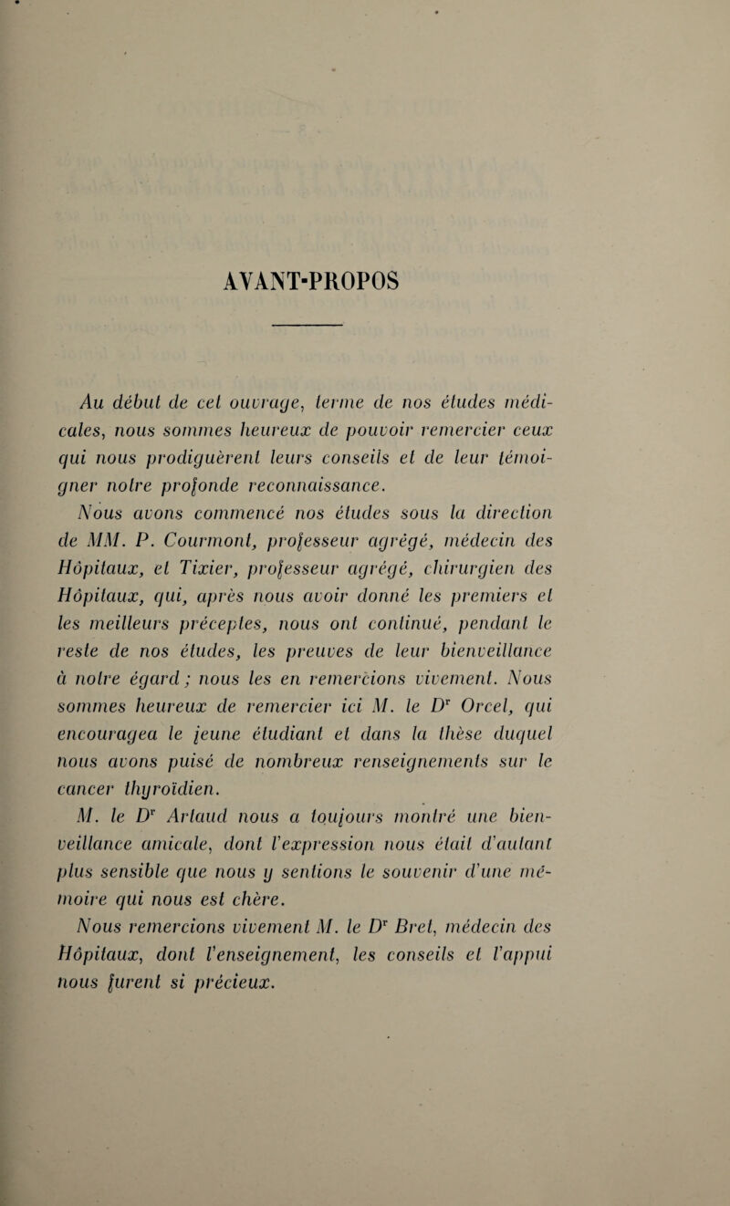 AVANT-PROPOS Au début de cet ouvrage, ternie de nos études médi¬ cales, nous sommes heureux de pouvoir remercier ceux qui nous prodiguèrent leurs conseils et de leur témoi¬ gner notre projonde reconnaissance. Nous avons commencé nos études sous la direction de MM. P. Courmont, prolesseur agrégé, médecin des Hôpitaux, et Tixier, prolesseur agrégé, chirurgien des Hôpitaux, qui, après nous avoir donné les premiers et les meilleurs préceptes, nous ont continué, pendant le reste de nos études, les preuves de leur bienveillance à notre égard ; nous les en remercions vivement. Nous sommes heureux de remercier ici M. le Dr Orcel, qui encouragea le jeune étudiant et dans la thèse duquel nous avons puisé de nombreux renseignements sur le cancer thyroïdien. M. le Dr Artaud nous a toujours montré une bien¬ veillance amicale, dont l'expression nous était d'autant plus sensible que nous y sentions le souvenir d'une mé¬ moire qui nous est chère. Nous remercions vivement M. le Dr Bret, médecin des Hôpitaux, dont l'enseignement, les conseils et l'appui nous jurent si précieux.