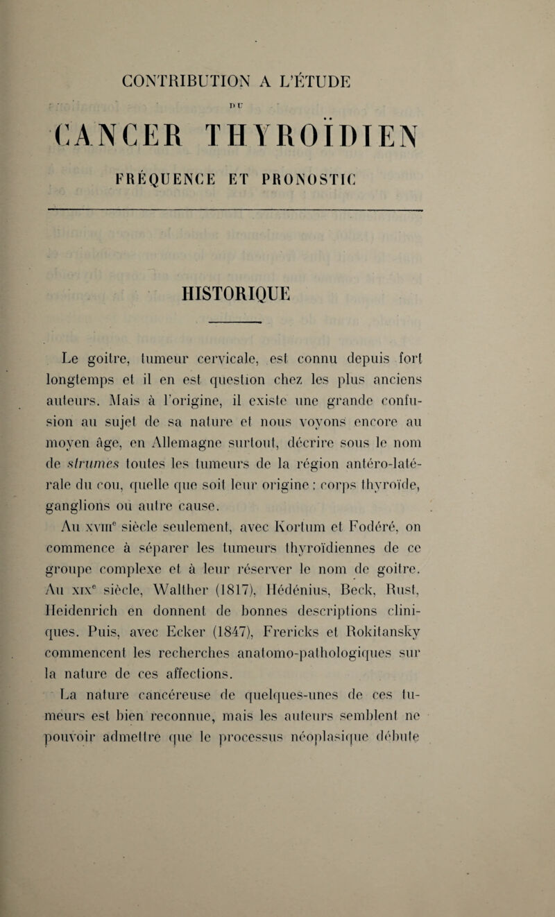 r ; nu CANCER THYROÏDIEN FRÉQUENCE ET PRONOSTIC HISTORIQUE Le goitre, tumeur cervicale, est connu depuis fort longtemps et il en est question chez les plus anciens auteurs. Mais à l'origine, il existe une grande confu¬ sion au sujet de sa nature et nous voyons encore au moyen âge, en Allemagne surtout, décrire sous le nom de strumès toutes les tumeurs de la région antéro-laté- rale du cou, quelle que soit leur origine ; corps thyroïde, ganglions ou autre cause. Au xviii6 siècle seulement, avec Kortum et Fodéré, on commence à séparer les tumeurs thyroïdiennes de ce groupe complexe et à leur réserver le nom de goitre. Au xixe siècle, Walther (1817), Hédénius, Beck, Rust, Ileidenrich en donnent de bonnes descriptions clini¬ ques. Puis, avec Ecker (1847), Frericks et Rokitansky commencent les recherches anatomo-pathologiques sur la nature de ces affections. La nature cancéreuse de quelques-unes de ces 1 li¬ meurs est bien reconnue, mais les auteurs semblent ne pouvoir admettre que le processus néoplasique débute