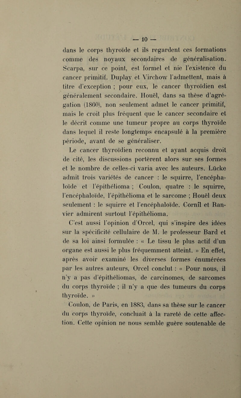 clans le corps thyroïde et ils regardent ces formations comme des noyaux secondaires de généralisation. Scarpa, sur ce point, est formel et nie l’existence du cancer primitif. Duplay et Virchow l’admettent, mais à titre d’exception ; pour eux, le cancer thyroïdien est généralement secondaire. Houël, dans sa thèse d’agré¬ gation (1860), non seulement admet le cancer primitif, mais le croit plus fréquent que le cancer secondaire et le décrit comme une tumeur propre au corps thyroïde dans lequel il reste longtemps encapsulé à la première période, avant de se généraliser. Le cancer thyroïdien reconnu et ayant acquis droit de cité, les discussions portèrent alors sur ses formes et le nombre de celles-ci varia avec les auteurs. Lücke admit trois variétés de cancer : le squirre, l’encépha- loïde et l’épithélioma ; Coulon, quatre : le squirre, l’encéphaloïde, l’épithélioma et le sarcome ; Houël deux seulement : le squirre et l’encéphaloïde. Cornil et Ran- vier admirent surtout l’épithélioma. C’est aussi l’opinion d’Orcel, qui s’inspire des idées sur la spécificité cellulaire de M. le professeur Bard et de sa loi ainsi formulée : « Le tissu le plus actif d’un organe est aussi le plus fréquemment atteint. » En effet, après avoir examiné les diverses formes énumérées par les autres auteurs, Orcel conclut : « Pour nous, il n’y a pas d’épithéliomas, de carcinomes, de sarcomes du corps thyroïde ; il n’y a que des tumeurs du corps thyroïde. » Coulon, de Paris, en 1883, dans sa thèse sur le cancer du corps thyroïde, concluait à la rareté de cette affec¬ tion. Cette opinion ne nous semble guère soutenable de