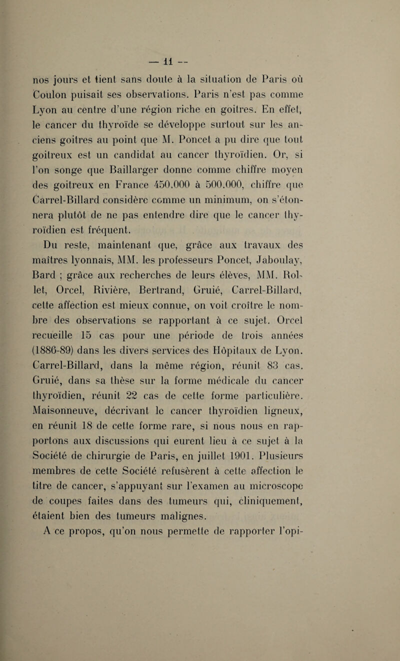 nos jours et tient sans doute à la situation de Paris où Coulon puisait ses observations. Paris n’est pas comme Lyon au centre d’une région riche en goitres. En effet, le cancer du thyroïde se développe surtout sur les an¬ ciens goitres au point que M. Poncet a pu dire que tout goitreux est un candidat au cancer thyroïdien. Or, si l’on songe que Baillarger donne comme chiffre moyen des goitreux en France 450.000 à 500.000, chiffre que Carrel-Billard considère comme un minimum, on s’éton¬ nera plutôt de ne pas entendre dire que le cancer thy¬ roïdien est fréquent. Du reste, maintenant que, grâce aux travaux des maîtres lyonnais, MM. les professeurs Poncet, Jaboulay, Bard ; grâce aux recherches de leurs élèves, MM. BoL let, Orcel, Bivière, Bertrand, Gruié, Carrel-Billard, cette affection est mieux connue, on voit croître le nom¬ bre des observations se rapportant à ce sujet. Orcel recueille 15 cas pour une période de trois années (1886-89) dans les divers services des Hôpitaux de Lyon. Carrel-Billard, dans la même région, réunit 83 cas. Gruié, dans sa thèse sur la forme médicale du cancer thyroïdien, réunit 22 cas de cette forme particulière. Maisonneuve, décrivant le cancer thyroïdien ligneux, en réunit 18 de cette forme rare, si nous nous en rap¬ portons aux discussions qui eurent lieu à ce sujet à la Société de chirurgie de Paris, en juillet 1901. Plusieurs membres de cette Société refusèrent à cette affection le titre de cancer, s’appuyant sur l’examen au microscope de coupes faites dans des tumeurs qui, cliniquement, étaient bien des tumeurs malignes. A ce propos, qu’on nous permette de rapporter l’opi-