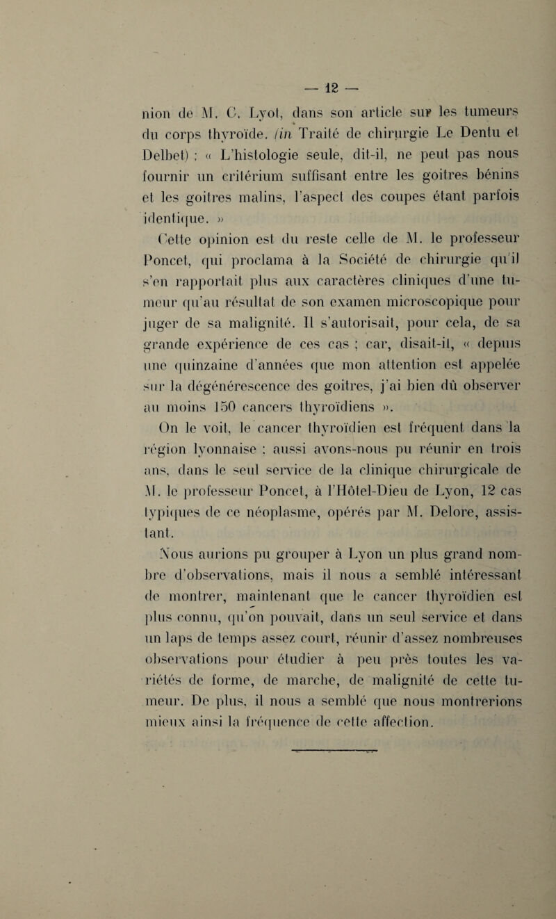 nion de M. C. Lyot, clans son article sur les tumeurs *, du corps thyroïde, (in Traité de chirurgie Le Dentu et Delbet) ; « L’histologie seule, dit-il, ne peut pas nous fournir un critérium suffisant entre les goitres bénins et les goitres malins, l'aspect des coupes étant parfois 'identique. » Cette opinion est du reste celle de M. le professeur Poncet, cpii proclama à la Société de chirurgie qu’il s’en rapportait plus aux caractères cliniques d’une tu¬ meur qu’au résultat de son examen microscopique pour juger de sa malignité. Il s’autorisait, pour cela, de sa grande expérience de ces cas ; car, disait-il, « depuis une quinzaine d'années que mon attention est appelée sur la dégénérescence des goitres, j’ai bien dû observer au moins 150 cancers thyroïdiens ». On le voit, le cancer thyroïdien est fréquent dans la région lyonnaise : aussi avons-nous pu réunir en trois ans, dans le seul service de la clinique chirurgicale de M. le professeur Poncet, à l’Hôtel-Dieu de Lyon, 12 cas typiques de ce néoplasme, opérés par M. Delore, assis¬ tant. Nous aurions pu grouper à Lyon un plus grand nom¬ bre d’observations, mais il nous a semblé intéressant de montrer, maintenant que le cancer thyroïdien est plus connu, qu’on pouvait, dans un seul service et dans un laps de temps assez court, réunir d’assez nombreuses observations pour étudier à peu près toutes les va¬ riétés de forme, de marche, de malignité de cette tu¬ meur. De plus, il nous a semblé que nous montrerions mieux ainsi la fréquence de cette affection.