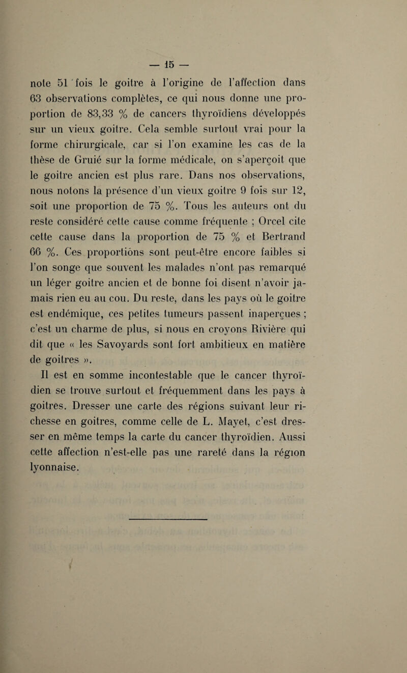 note 51 fois le goitre à l’origine de l’affection dans 63 observations complètes, ce qui nous donne une pro¬ portion de 83,33 % de cancers thyroïdiens développés sur un vieux goitre. Cela semble surtout vrai pour la forme chirurgicale, car si l’on examine les cas de la thèse de Gruié sur la forme médicale, on s’aperçoit que le goitre ancien est plus rare. Dans nos observations, nous notons la présence d’un vieux goitre 9 fois sur 12, soit une proportion de 75 %. Tous les auteurs ont du reste considéré cette cause comme fréquente ; Orcel cite cette cause dans la proportion de 75 % et Bertrand 66 %. Ces proportions sont peut-être encore faibles si l’on songe que souvent les malades n’ont pas remarqué un léger goitre ancien et de bonne foi disent n’avoir ja¬ mais rien eu au cou. Du reste, dans les pays où le goitre est endémique, ces petites tumeurs passent inaperçues ; c’est un charme de plus, si nous en croyons Rivière qui dit que « les Savoyards sont fort ambitieux en matière de goitres ». Il est en somme incontestable que le cancer thyroï¬ dien se trouve surtout et fréquemment dans les pays à goitres. Dresser une carte des régions suivant leur ri¬ chesse en goitres, comme celle de L. Mayet, c’est dres¬ ser en même temps la carte du cancer thyroïdien. Aussi cette affection n’est-elle pas une rareté dans la région lyonnaise.
