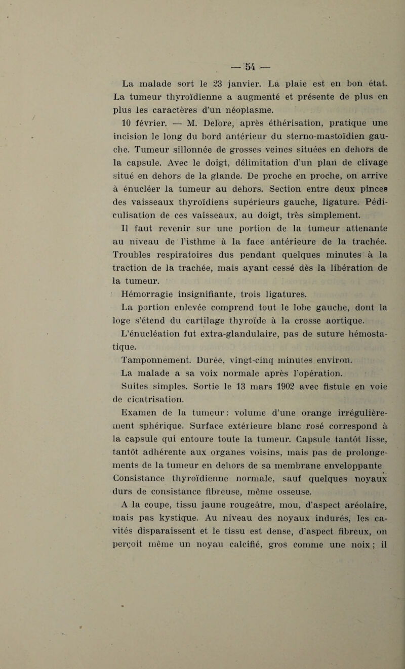 La malade sort le 23 janvier. La plaie est en bon état. La tumeur thyroïdienne a augmenté et présente de plus en plus les caractères d’un néoplasme. 10 février. — M. Delore, après éthérisation, pratique une incision le long du bord antérieur du sterno-mastoïdien gau¬ che. Tumeur sillonnée de grosses veines situées en dehors de la capsule. Avec le doigt, délimitation d’un plan de clivage situé en dehors de la glande. De proche en proche, on arrive à énucléer la tumeur au dehors. Section entre deux pinces des vaisseaux thyroïdiens supérieurs gauche, ligature. Pédi- culisation de ces vaisseaux, au doigt, très simplement. 11 faut revenir sur une portion de la tumeur attenante au niveau de l’isthme à la face antérieure de la trachée. Troubles respiratoires dus pendant quelques minutes à la traction de la trachée, mais ayant cessé dès la libération de la tumeur. Hémorragie insignifiante, trois ligatures. La portion enlevée comprend tout le lobe gauche, dont la loge s’étend du cartilage thyroïde à la crosse aortique. L’énucléation fut extra-glandulaire, pas de suture hémosta¬ tique. Tamponnement. Durée, vingt-cinq minutes environ. La malade a sa voix normale après l’opération. Suites simples. Sortie le 13 mars 1902 avec fistule en voie de cicatrisation. Examen de la tumeur : volume d’une orange irrégulière¬ ment sphérique. Surface extérieure blanc rosé correspond à la capsule qui entoure toute la tumeur. Capsule tantôt lisse, tantôt adhérente aux organes voisins, mais pas de prolonge¬ ments de la tumeur en dehors de sa membrane enveloppante Consistance thyroïdienne normale, sauf quelques noyaux durs de consistance fibreuse, même osseuse. A la coupe, tissu jaune rougeâtre, mou, d’aspect aréolaire, mais pas kystique. Au niveau des noyaux indurés, les ca¬ vités disparaissent et le tissu est dense, d’aspect fibreux, on perçoit même un noyau calcifié, gros comme une noix ; il f