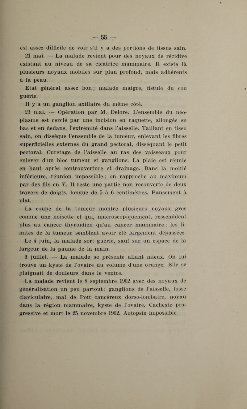 est assez difficile de voir s’il y a des portions de tissus sain. 21 mai. — La malade revient pour des noyaux de récidive existant au niveau de sa cicatrice mammaire. Il existe là plusieurs noyaux mobiles sur plan profond, mais adhérents à la peau. Etat général assez bon ; malade maigre, fistule du cou guérie. Il y a un ganglion axillaire du même côté. 23 mai. — Opération par M. Delore. L’ensemble du néo¬ plasme est cerclé par une incision en raquette, allongée en bas et en dedans, l’extrémité dans l’aisselle. Taillant en tissu sain, on dissèque l’ensemble de la tumeur, enlevant les fibres superficielles externes du grand pectoral, disséquant le petit pectoral. Curetage de l’aisselle au ras des vaisseaux pour enlever d’un bloc tumeur et ganglions. La plaie est réunie en haut après controuverture et drainage. Dans la moitié inférieure, réunion impossible ; on rapproche au maximum par des fils en Y. Il reste une partie non recouverte de deux travers de doigts, longue de 5 à 6 centimètres. Pansement à plat. La coupe de la tumeur montre plusieurs noyaux gros comme une noisette et qui, macroscopiquement, ressemblent plus au cancer thyroïdien qu’au cancer mammaire ; les li¬ mites de la tumeur semblent avoir été largement dépassées. Le 4 juin, la malade sort guérie, sauf sur un espace de la largeur de la paume de la main. 3 juillet. — La malade se présente allant mieux. On lui trouve un kyste de l’ovaire du volume d’une orange. Elle se plaignait de douleurs dans le ventre. La malade revient le 8 septembre 1902 avec des noyaux de généralisation un peu partout : ganglions de l’aisselle, fosse claviculaire, mal de Pott cancéreux dorso-lombaire, noyau dans la région mammaire, kyste de l’ovaire. Cachexie pro¬ gressive et mort le 25 novembre 1902. Autopsie impossible.