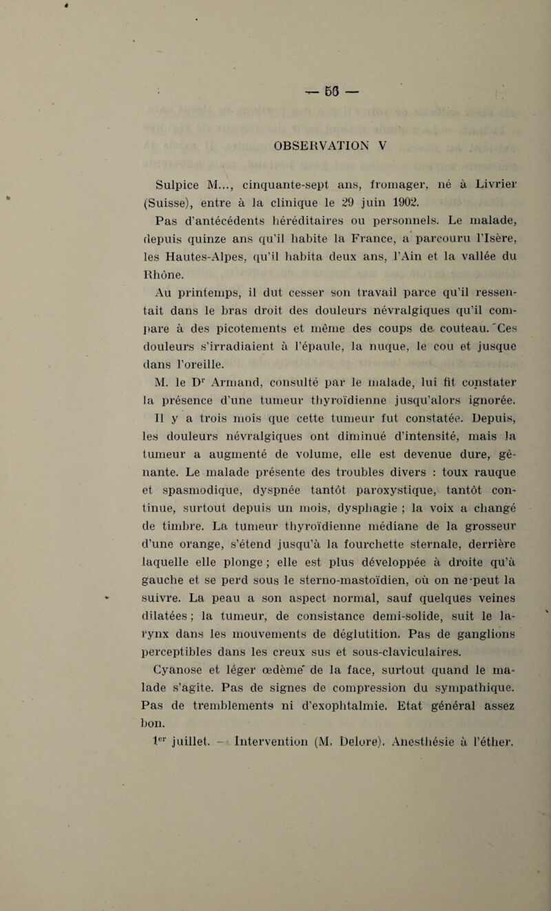 OBSERVATION V Sulpice M..., cinquante-sept ans, fromager, né à Livrier (Suisse), entre à la clinique le 29 juin 1902. Pas d’antécédents héréditaires ou personnels. Le malade, depuis quinze ans qu’il habite la France, a parcouru l’Isère, les Hautes-Alpes, qu’il habita deux ans, l’Ain et la vallée du Rhône. Au printemps, il dut cesser son travail parce qu’il ressen¬ tait dans le bras droit des douleurs névralgiques qu’il com¬ pare à des picotements et même des coups de couteau.'Ces douleurs s’irradiaient à l’épaule, la nuque, le cou et jusque dans l’oreille. M. le Dr Armand, consulté par le malade, lui fit constater la présence d’une tumeur thyroïdienne jusqu’alors ignorée. 11 y a trois mois que cette tumeur fut constatée. Depuis, les douleurs névralgiques ont diminué d’intensité, mais la tumeur a augmenté de volume, elle est devenue dure, gê¬ nante. Le malade présente des troubles divers : toux rauque et spasmodique, dyspnée tantôt paroxystique, tantôt con- tinue, surtout depuis un mois, dysphagie ; la voix a changé de timbre. La tumeur thyroïdienne médiane de la grosseur d’une orange, s’étend jusqu’à la fourchette sternale, derrière laquelle elle plonge ; elle est plus développée à droite qu’à gauche et se perd sous le sterno-mastoïdien, où on ne-peut la suivre. La peau a son aspect normal, sauf quelques veines dilatées ; la tumeur, de consistance demi-solide, suit le la¬ rynx dans les mouvements de déglutition. Pas de ganglions perceptibles dans les creux sus et sous-claviculaires. Cyanose et léger œdème' de la face, surtout quand le ma¬ lade s’agite. Pas de signes de compression du sympathique. Pas de tremblements ni d’exophtalmie. Etat général assez bon. 1er juillet. - Intervention (M. Delore). Anesthésie à l’éther.