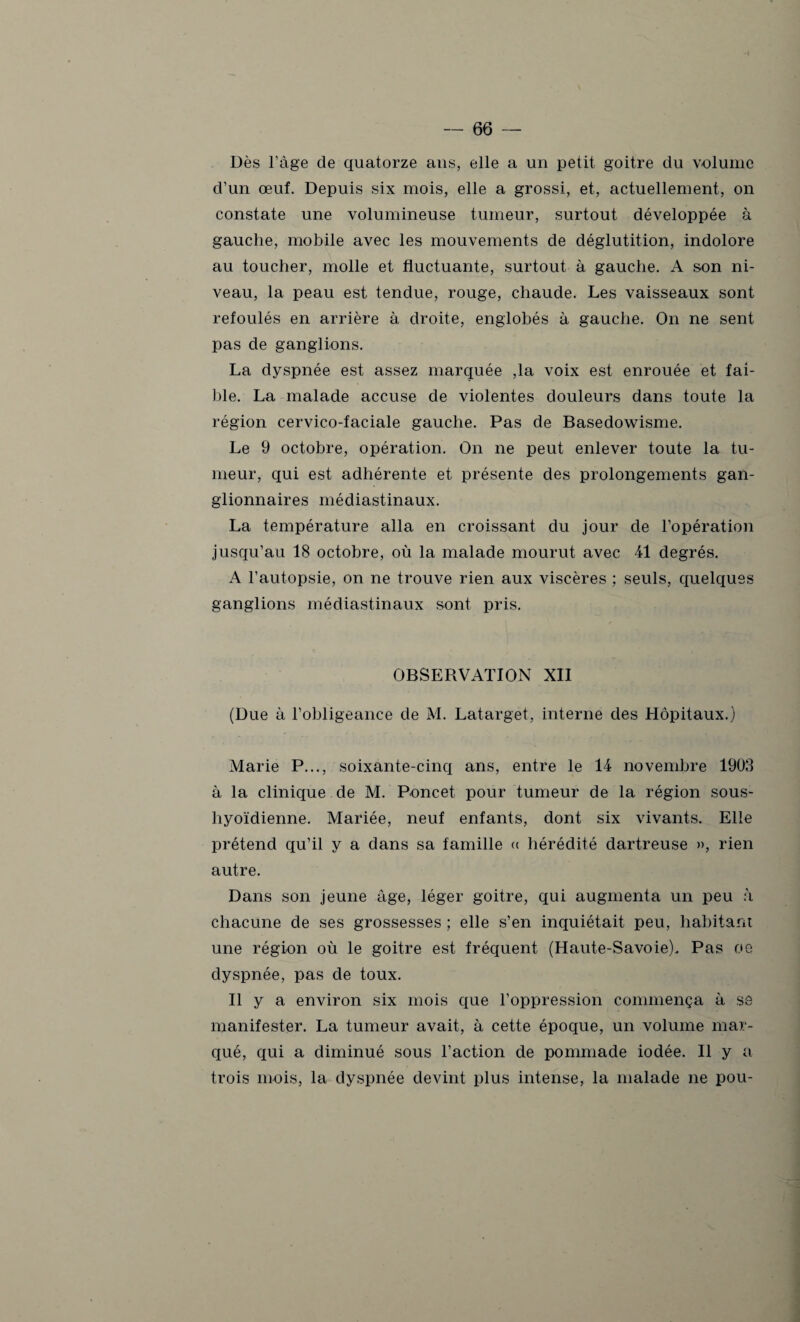 Dès l’âge de quatorze ans, elle a un petit goitre du volume d’un œuf. Depuis six mois, elle a grossi, et, actuellement, on constate une volumineuse tumeur, surtout développée à gauche, mobile avec les mouvements de déglutition, indolore au toucher, molle et fluctuante, surtout à gauche. A son ni¬ veau, la peau est tendue, rouge, chaude. Les vaisseaux sont refoulés en arrière à droite, englobés à gauche. On ne sent pas de ganglions. La dyspnée est assez marquée ,1a voix est enrouée et fai¬ ble. La malade accuse de violentes douleurs dans toute la région cervico-faciale gauche. Pas de Basedowisme. Le 9 octobre, opération. On ne peut enlever toute la tu¬ meur, qui est adhérente et présente des prolongements gan¬ glionnaires médiastinaux. La température alla en croissant du jour de l’opération jusqu’au 18 octobre, où la malade mourut avec 41 degrés. A l’autopsie, on ne trouve rien aux viscères ; seuls, quelques ganglions médiastinaux sont pris. OBSERVATION XII (Due à l’obligeance de M. Latarget, interne des Hôpitaux.) Marie P..., soixante-cinq ans, entre le 14 novembre 1903 à la clinique de M. Poncet pour tumeur de la région sous- liyoïdienne. Mariée, neuf enfants, dont six vivants. Elle prétend qu’il y a dans sa famille « hérédité dartreuse », rien autre. Dans son jeune âge, léger goitre, qui augmenta un peu à chacune de ses grossesses ; elle s’en inquiétait peu, habitant une région où le goitre est fréquent (Haute-Savoie). Pas oe dyspnée, pas de toux. Il y a environ six mois que l’oppression commença à sô manifester. La tumeur avait, à cette époque, un volume mar¬ qué, qui a diminué sous l’action de pommade iodée. Il y a trois mois, la dyspnée devint plus intense, la malade ne pou-